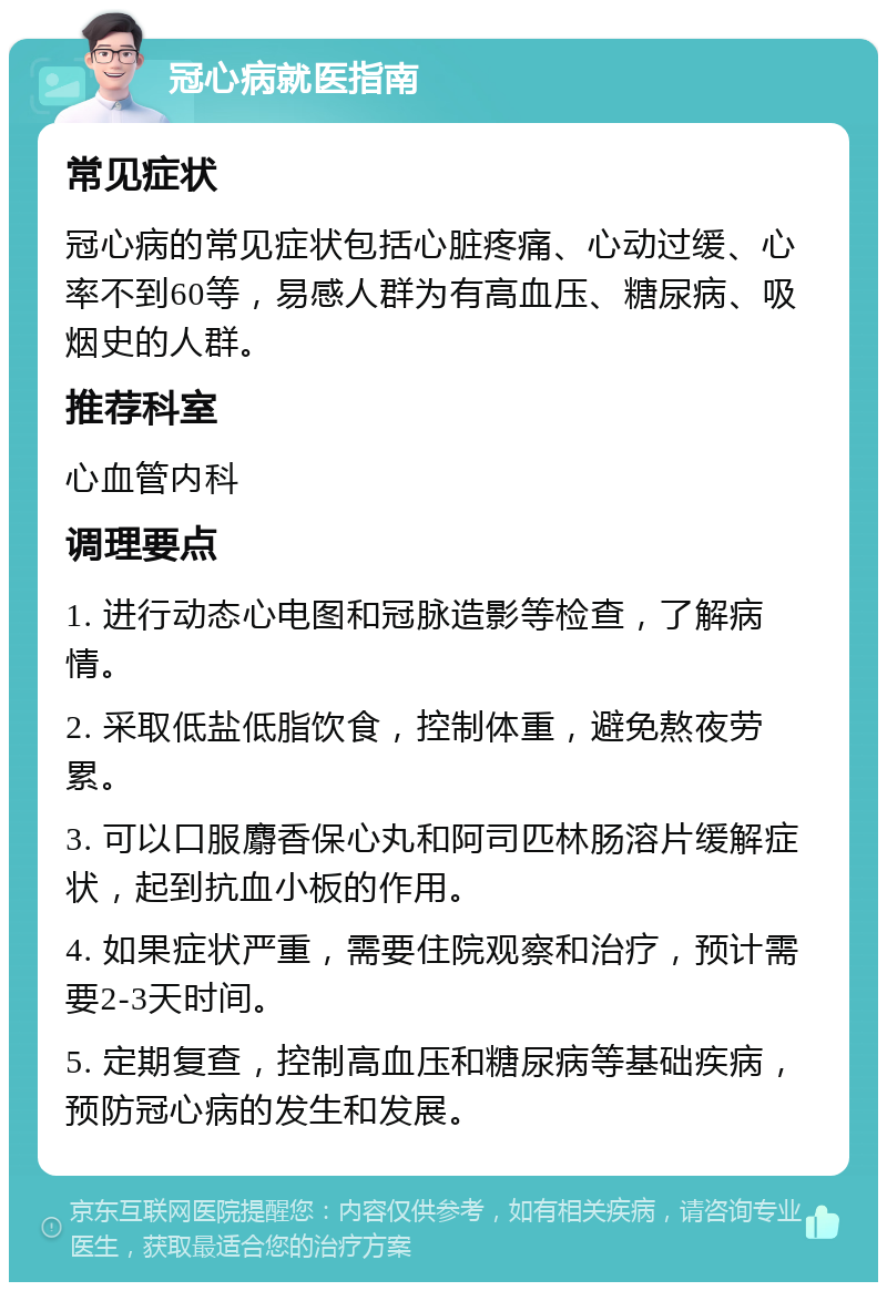 冠心病就医指南 常见症状 冠心病的常见症状包括心脏疼痛、心动过缓、心率不到60等，易感人群为有高血压、糖尿病、吸烟史的人群。 推荐科室 心血管内科 调理要点 1. 进行动态心电图和冠脉造影等检查，了解病情。 2. 采取低盐低脂饮食，控制体重，避免熬夜劳累。 3. 可以口服麝香保心丸和阿司匹林肠溶片缓解症状，起到抗血小板的作用。 4. 如果症状严重，需要住院观察和治疗，预计需要2-3天时间。 5. 定期复查，控制高血压和糖尿病等基础疾病，预防冠心病的发生和发展。