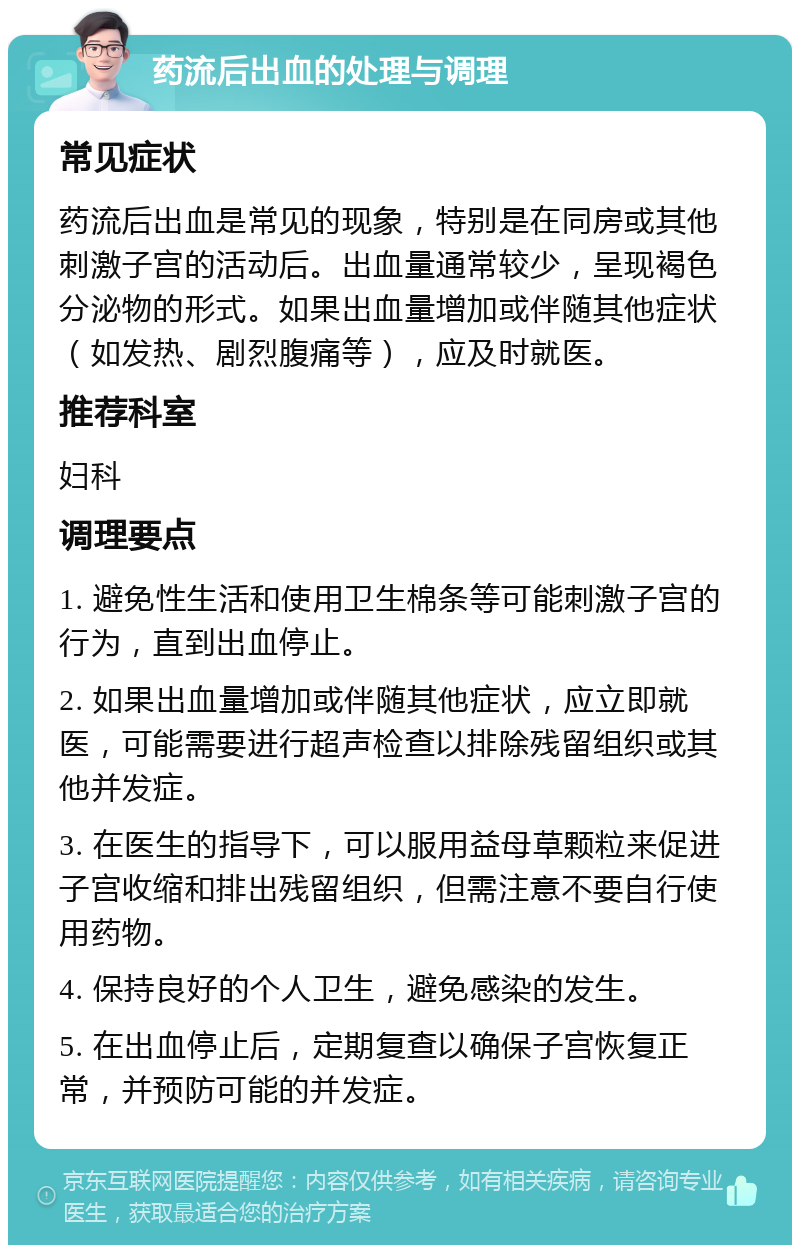 药流后出血的处理与调理 常见症状 药流后出血是常见的现象，特别是在同房或其他刺激子宫的活动后。出血量通常较少，呈现褐色分泌物的形式。如果出血量增加或伴随其他症状（如发热、剧烈腹痛等），应及时就医。 推荐科室 妇科 调理要点 1. 避免性生活和使用卫生棉条等可能刺激子宫的行为，直到出血停止。 2. 如果出血量增加或伴随其他症状，应立即就医，可能需要进行超声检查以排除残留组织或其他并发症。 3. 在医生的指导下，可以服用益母草颗粒来促进子宫收缩和排出残留组织，但需注意不要自行使用药物。 4. 保持良好的个人卫生，避免感染的发生。 5. 在出血停止后，定期复查以确保子宫恢复正常，并预防可能的并发症。