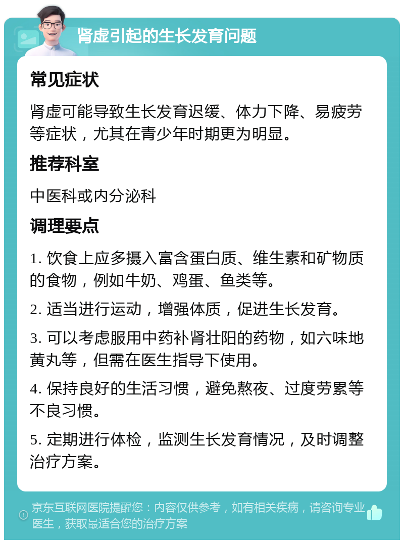 肾虚引起的生长发育问题 常见症状 肾虚可能导致生长发育迟缓、体力下降、易疲劳等症状，尤其在青少年时期更为明显。 推荐科室 中医科或内分泌科 调理要点 1. 饮食上应多摄入富含蛋白质、维生素和矿物质的食物，例如牛奶、鸡蛋、鱼类等。 2. 适当进行运动，增强体质，促进生长发育。 3. 可以考虑服用中药补肾壮阳的药物，如六味地黄丸等，但需在医生指导下使用。 4. 保持良好的生活习惯，避免熬夜、过度劳累等不良习惯。 5. 定期进行体检，监测生长发育情况，及时调整治疗方案。