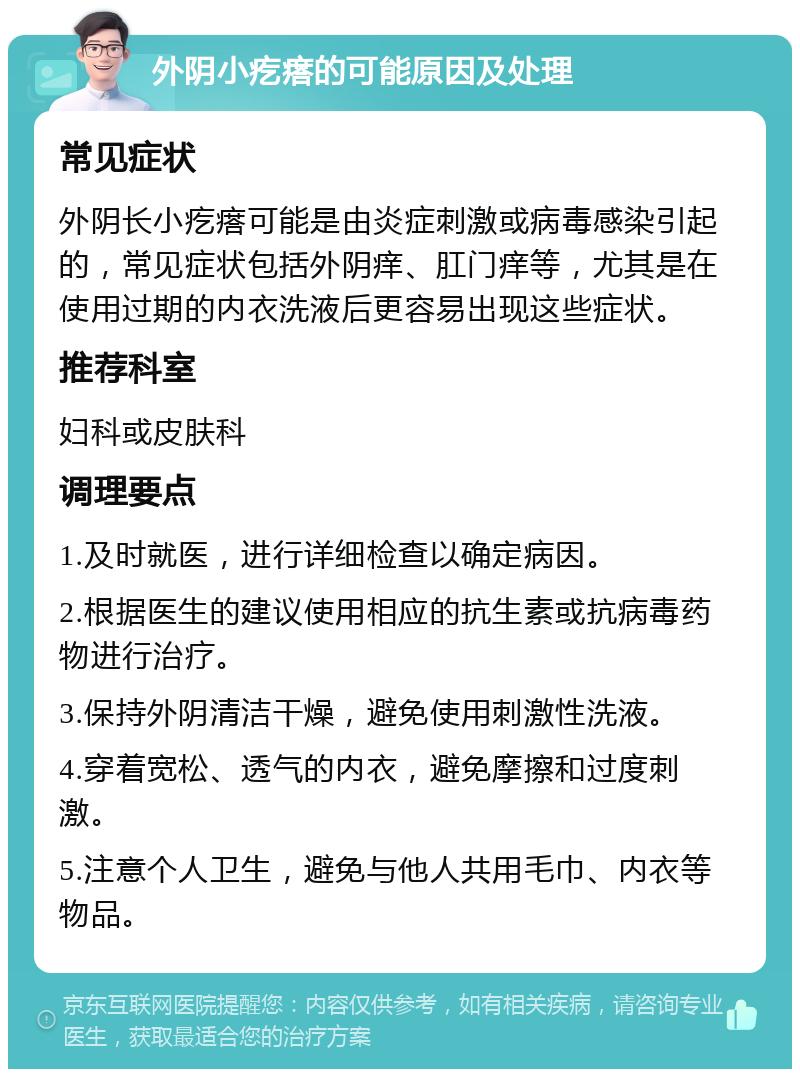 外阴小疙瘩的可能原因及处理 常见症状 外阴长小疙瘩可能是由炎症刺激或病毒感染引起的，常见症状包括外阴痒、肛门痒等，尤其是在使用过期的内衣洗液后更容易出现这些症状。 推荐科室 妇科或皮肤科 调理要点 1.及时就医，进行详细检查以确定病因。 2.根据医生的建议使用相应的抗生素或抗病毒药物进行治疗。 3.保持外阴清洁干燥，避免使用刺激性洗液。 4.穿着宽松、透气的内衣，避免摩擦和过度刺激。 5.注意个人卫生，避免与他人共用毛巾、内衣等物品。