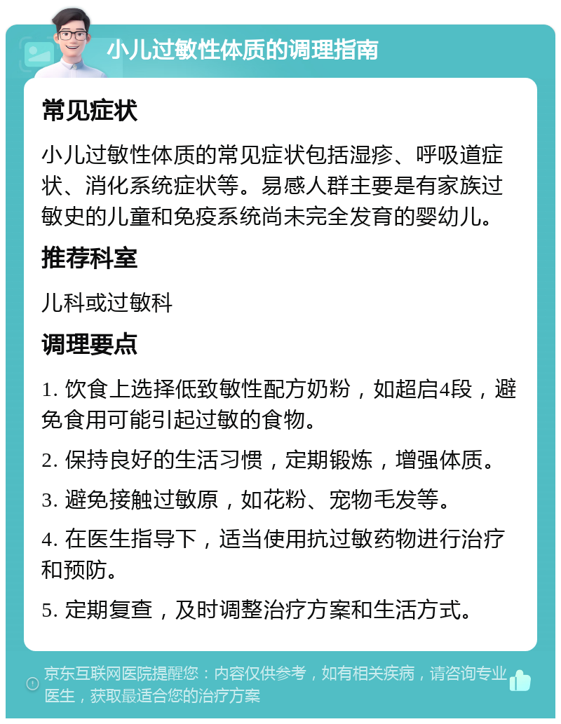 小儿过敏性体质的调理指南 常见症状 小儿过敏性体质的常见症状包括湿疹、呼吸道症状、消化系统症状等。易感人群主要是有家族过敏史的儿童和免疫系统尚未完全发育的婴幼儿。 推荐科室 儿科或过敏科 调理要点 1. 饮食上选择低致敏性配方奶粉，如超启4段，避免食用可能引起过敏的食物。 2. 保持良好的生活习惯，定期锻炼，增强体质。 3. 避免接触过敏原，如花粉、宠物毛发等。 4. 在医生指导下，适当使用抗过敏药物进行治疗和预防。 5. 定期复查，及时调整治疗方案和生活方式。