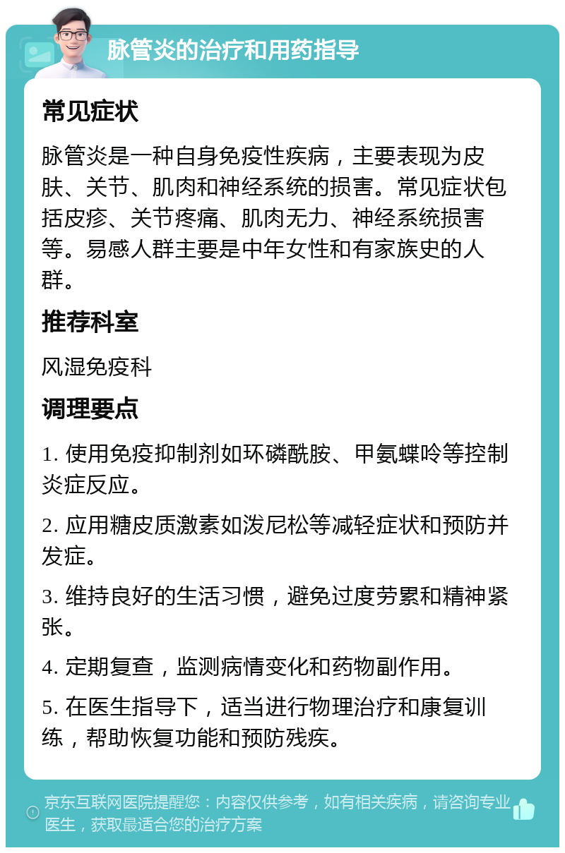 脉管炎的治疗和用药指导 常见症状 脉管炎是一种自身免疫性疾病，主要表现为皮肤、关节、肌肉和神经系统的损害。常见症状包括皮疹、关节疼痛、肌肉无力、神经系统损害等。易感人群主要是中年女性和有家族史的人群。 推荐科室 风湿免疫科 调理要点 1. 使用免疫抑制剂如环磷酰胺、甲氨蝶呤等控制炎症反应。 2. 应用糖皮质激素如泼尼松等减轻症状和预防并发症。 3. 维持良好的生活习惯，避免过度劳累和精神紧张。 4. 定期复查，监测病情变化和药物副作用。 5. 在医生指导下，适当进行物理治疗和康复训练，帮助恢复功能和预防残疾。