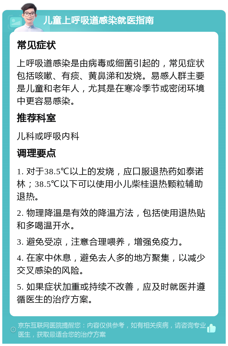 儿童上呼吸道感染就医指南 常见症状 上呼吸道感染是由病毒或细菌引起的，常见症状包括咳嗽、有痰、黄鼻涕和发烧。易感人群主要是儿童和老年人，尤其是在寒冷季节或密闭环境中更容易感染。 推荐科室 儿科或呼吸内科 调理要点 1. 对于38.5℃以上的发烧，应口服退热药如泰诺林；38.5℃以下可以使用小儿柴桂退热颗粒辅助退热。 2. 物理降温是有效的降温方法，包括使用退热贴和多喝温开水。 3. 避免受凉，注意合理喂养，增强免疫力。 4. 在家中休息，避免去人多的地方聚集，以减少交叉感染的风险。 5. 如果症状加重或持续不改善，应及时就医并遵循医生的治疗方案。