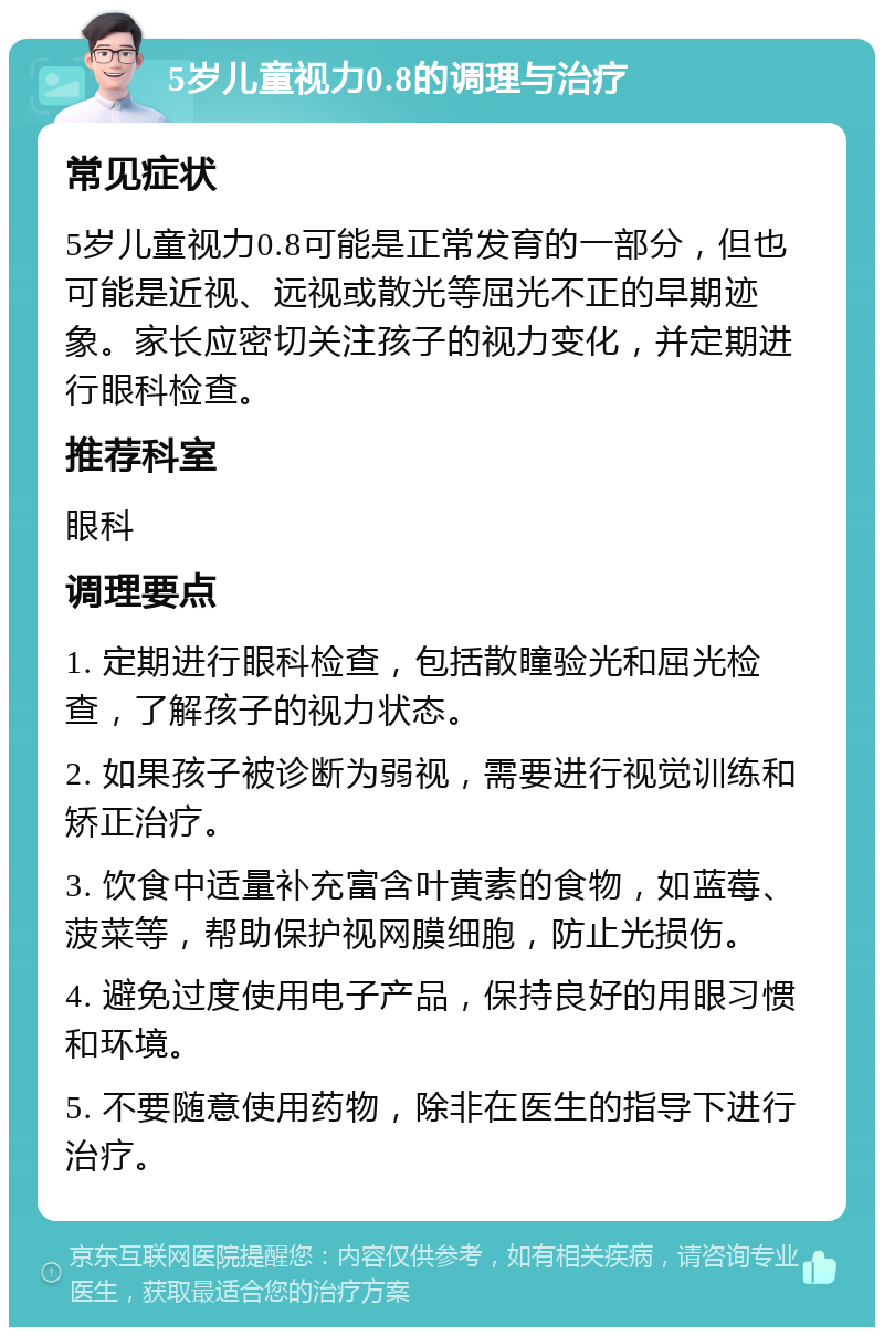 5岁儿童视力0.8的调理与治疗 常见症状 5岁儿童视力0.8可能是正常发育的一部分，但也可能是近视、远视或散光等屈光不正的早期迹象。家长应密切关注孩子的视力变化，并定期进行眼科检查。 推荐科室 眼科 调理要点 1. 定期进行眼科检查，包括散瞳验光和屈光检查，了解孩子的视力状态。 2. 如果孩子被诊断为弱视，需要进行视觉训练和矫正治疗。 3. 饮食中适量补充富含叶黄素的食物，如蓝莓、菠菜等，帮助保护视网膜细胞，防止光损伤。 4. 避免过度使用电子产品，保持良好的用眼习惯和环境。 5. 不要随意使用药物，除非在医生的指导下进行治疗。