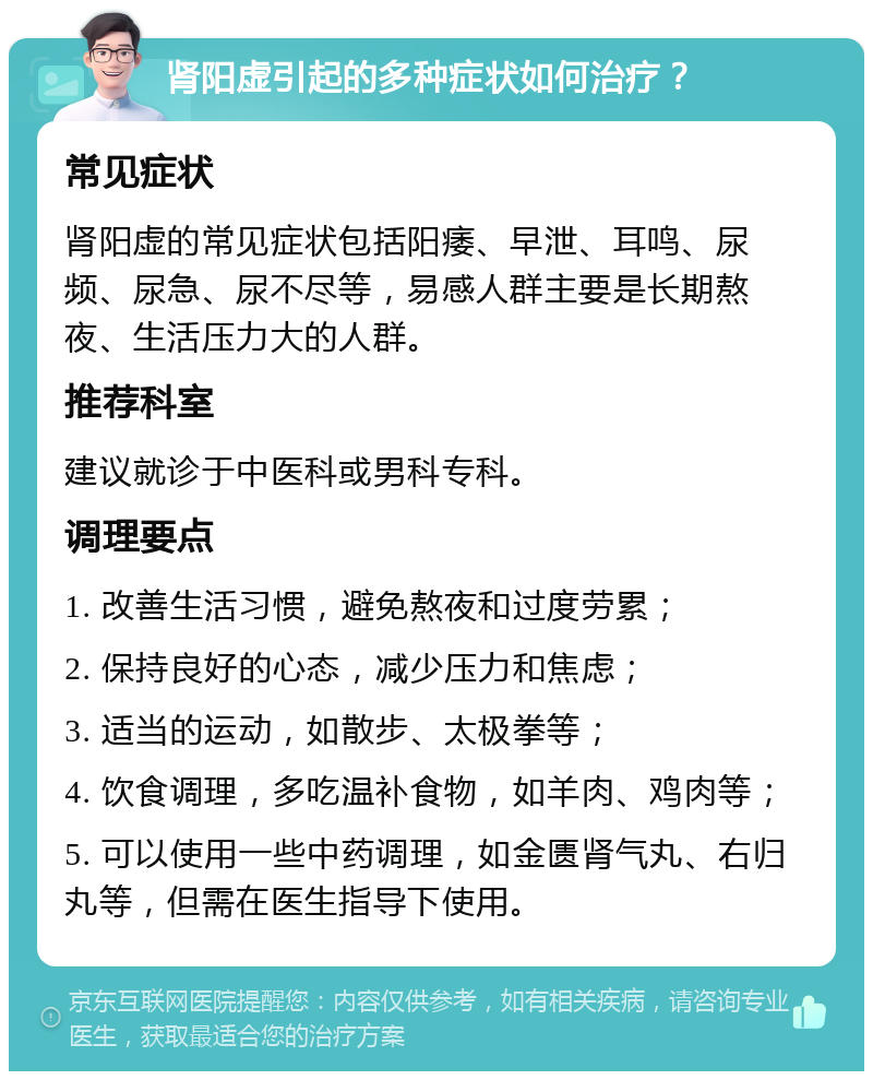 肾阳虚引起的多种症状如何治疗？ 常见症状 肾阳虚的常见症状包括阳痿、早泄、耳鸣、尿频、尿急、尿不尽等，易感人群主要是长期熬夜、生活压力大的人群。 推荐科室 建议就诊于中医科或男科专科。 调理要点 1. 改善生活习惯，避免熬夜和过度劳累； 2. 保持良好的心态，减少压力和焦虑； 3. 适当的运动，如散步、太极拳等； 4. 饮食调理，多吃温补食物，如羊肉、鸡肉等； 5. 可以使用一些中药调理，如金匮肾气丸、右归丸等，但需在医生指导下使用。