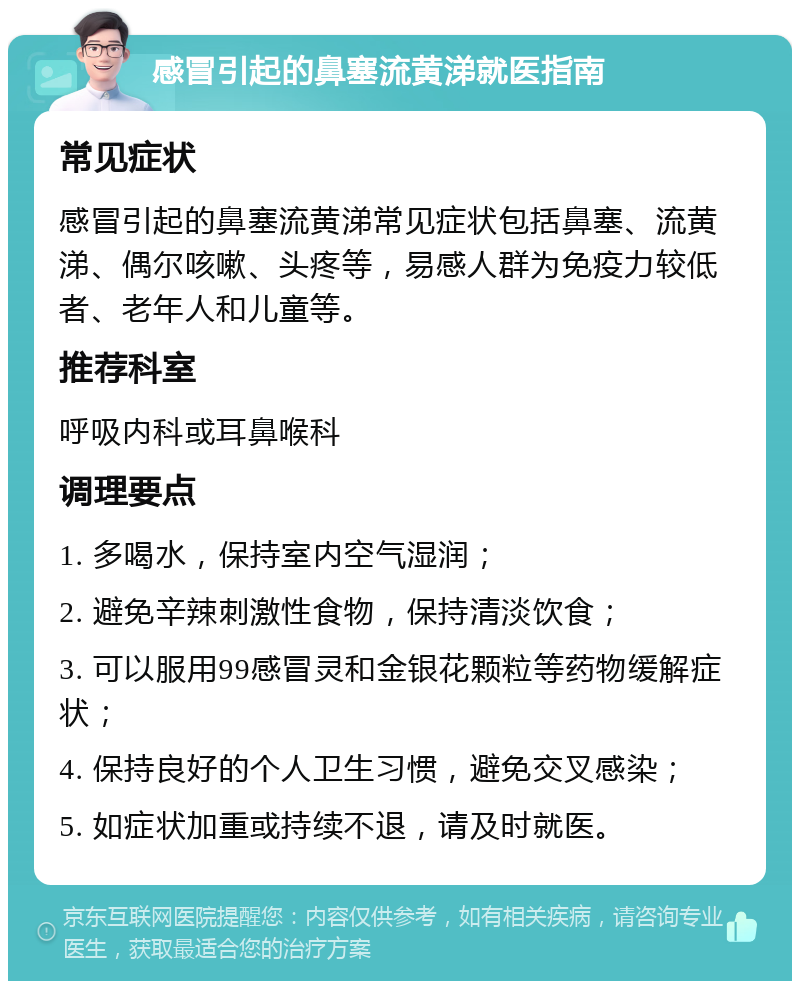 感冒引起的鼻塞流黄涕就医指南 常见症状 感冒引起的鼻塞流黄涕常见症状包括鼻塞、流黄涕、偶尔咳嗽、头疼等，易感人群为免疫力较低者、老年人和儿童等。 推荐科室 呼吸内科或耳鼻喉科 调理要点 1. 多喝水，保持室内空气湿润； 2. 避免辛辣刺激性食物，保持清淡饮食； 3. 可以服用99感冒灵和金银花颗粒等药物缓解症状； 4. 保持良好的个人卫生习惯，避免交叉感染； 5. 如症状加重或持续不退，请及时就医。