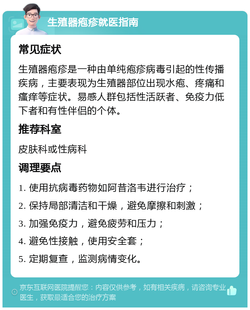 生殖器疱疹就医指南 常见症状 生殖器疱疹是一种由单纯疱疹病毒引起的性传播疾病，主要表现为生殖器部位出现水疱、疼痛和瘙痒等症状。易感人群包括性活跃者、免疫力低下者和有性伴侣的个体。 推荐科室 皮肤科或性病科 调理要点 1. 使用抗病毒药物如阿昔洛韦进行治疗； 2. 保持局部清洁和干燥，避免摩擦和刺激； 3. 加强免疫力，避免疲劳和压力； 4. 避免性接触，使用安全套； 5. 定期复查，监测病情变化。