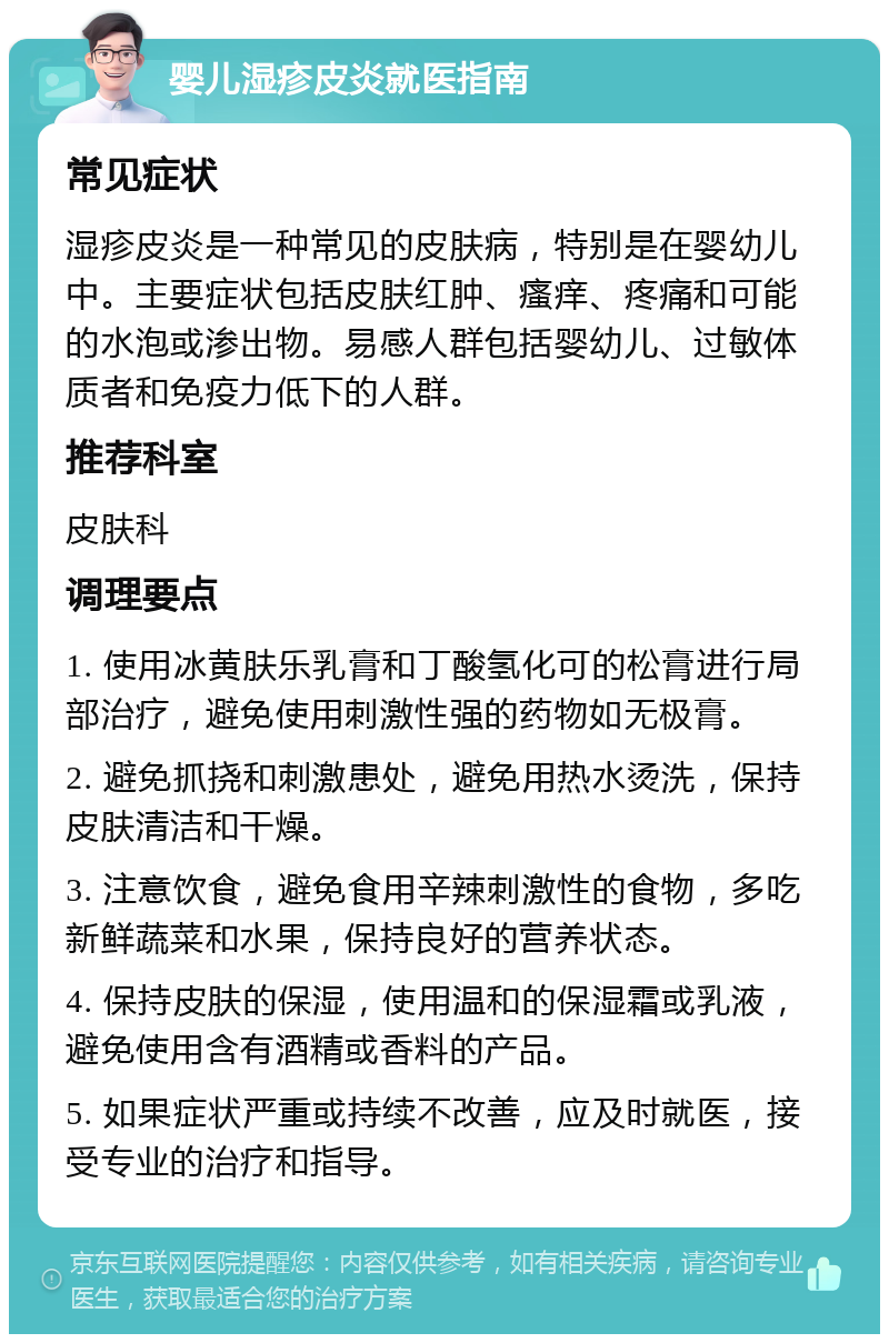 婴儿湿疹皮炎就医指南 常见症状 湿疹皮炎是一种常见的皮肤病，特别是在婴幼儿中。主要症状包括皮肤红肿、瘙痒、疼痛和可能的水泡或渗出物。易感人群包括婴幼儿、过敏体质者和免疫力低下的人群。 推荐科室 皮肤科 调理要点 1. 使用冰黄肤乐乳膏和丁酸氢化可的松膏进行局部治疗，避免使用刺激性强的药物如无极膏。 2. 避免抓挠和刺激患处，避免用热水烫洗，保持皮肤清洁和干燥。 3. 注意饮食，避免食用辛辣刺激性的食物，多吃新鲜蔬菜和水果，保持良好的营养状态。 4. 保持皮肤的保湿，使用温和的保湿霜或乳液，避免使用含有酒精或香料的产品。 5. 如果症状严重或持续不改善，应及时就医，接受专业的治疗和指导。