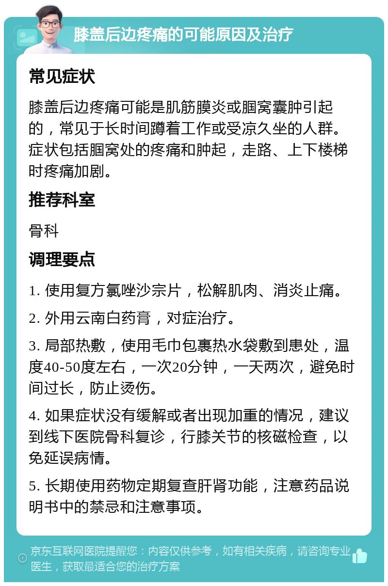 膝盖后边疼痛的可能原因及治疗 常见症状 膝盖后边疼痛可能是肌筋膜炎或腘窝囊肿引起的，常见于长时间蹲着工作或受凉久坐的人群。症状包括腘窝处的疼痛和肿起，走路、上下楼梯时疼痛加剧。 推荐科室 骨科 调理要点 1. 使用复方氯唑沙宗片，松解肌肉、消炎止痛。 2. 外用云南白药膏，对症治疗。 3. 局部热敷，使用毛巾包裹热水袋敷到患处，温度40-50度左右，一次20分钟，一天两次，避免时间过长，防止烫伤。 4. 如果症状没有缓解或者出现加重的情况，建议到线下医院骨科复诊，行膝关节的核磁检查，以免延误病情。 5. 长期使用药物定期复查肝肾功能，注意药品说明书中的禁忌和注意事项。