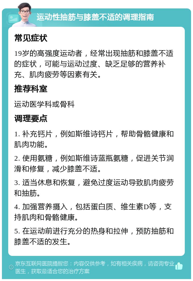 运动性抽筋与膝盖不适的调理指南 常见症状 19岁的高强度运动者，经常出现抽筋和膝盖不适的症状，可能与运动过度、缺乏足够的营养补充、肌肉疲劳等因素有关。 推荐科室 运动医学科或骨科 调理要点 1. 补充钙片，例如斯维诗钙片，帮助骨骼健康和肌肉功能。 2. 使用氨糖，例如斯维诗蓝瓶氨糖，促进关节润滑和修复，减少膝盖不适。 3. 适当休息和恢复，避免过度运动导致肌肉疲劳和抽筋。 4. 加强营养摄入，包括蛋白质、维生素D等，支持肌肉和骨骼健康。 5. 在运动前进行充分的热身和拉伸，预防抽筋和膝盖不适的发生。