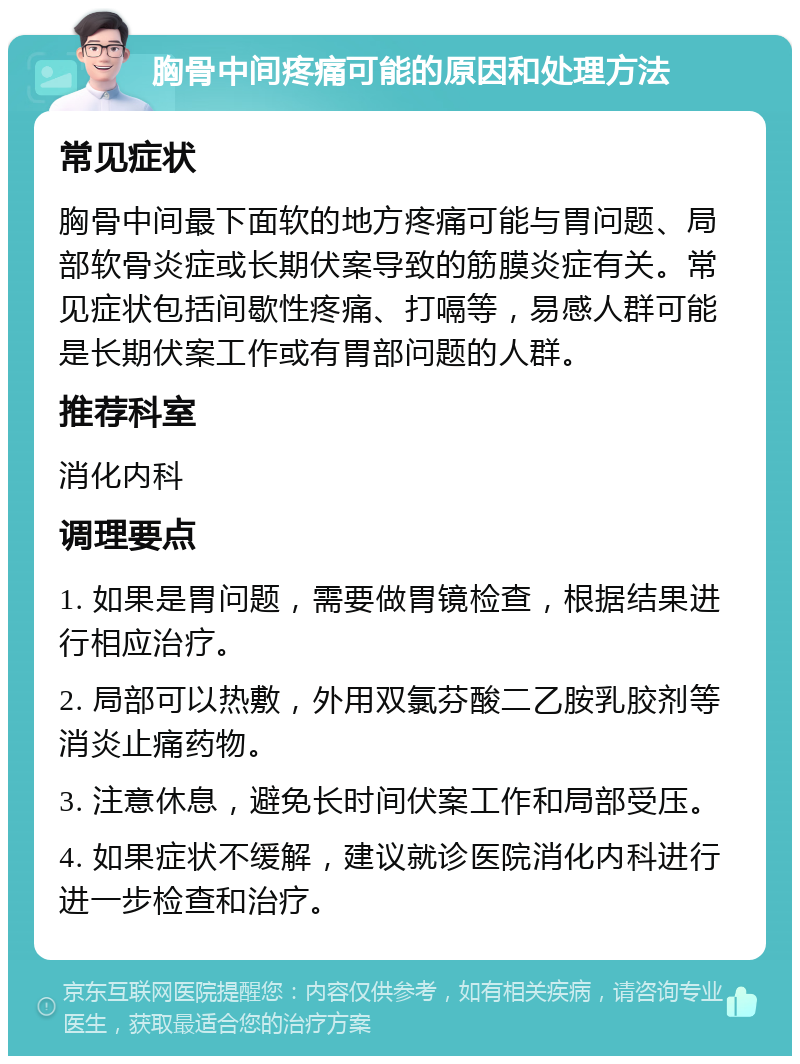 胸骨中间疼痛可能的原因和处理方法 常见症状 胸骨中间最下面软的地方疼痛可能与胃问题、局部软骨炎症或长期伏案导致的筋膜炎症有关。常见症状包括间歇性疼痛、打嗝等，易感人群可能是长期伏案工作或有胃部问题的人群。 推荐科室 消化内科 调理要点 1. 如果是胃问题，需要做胃镜检查，根据结果进行相应治疗。 2. 局部可以热敷，外用双氯芬酸二乙胺乳胶剂等消炎止痛药物。 3. 注意休息，避免长时间伏案工作和局部受压。 4. 如果症状不缓解，建议就诊医院消化内科进行进一步检查和治疗。