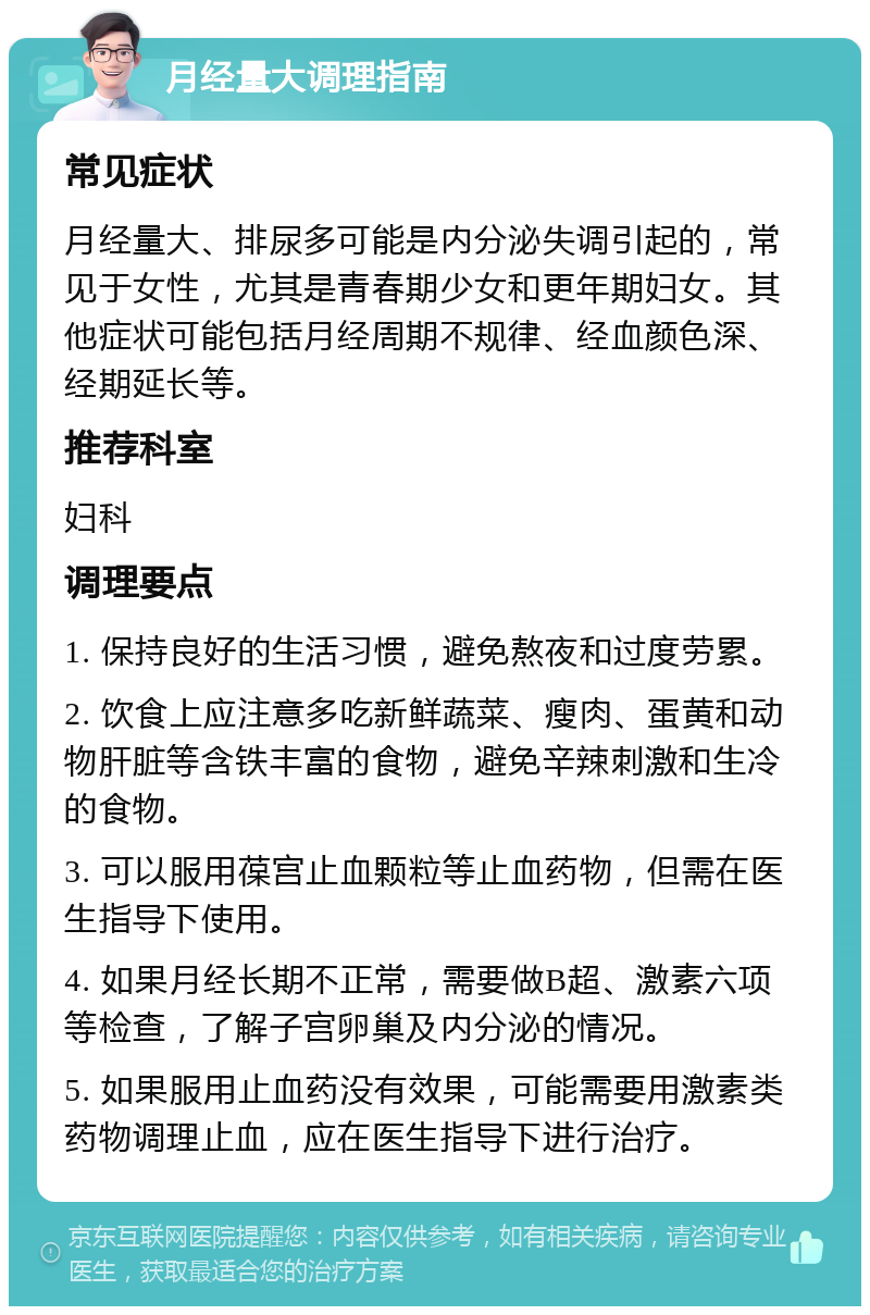 月经量大调理指南 常见症状 月经量大、排尿多可能是内分泌失调引起的，常见于女性，尤其是青春期少女和更年期妇女。其他症状可能包括月经周期不规律、经血颜色深、经期延长等。 推荐科室 妇科 调理要点 1. 保持良好的生活习惯，避免熬夜和过度劳累。 2. 饮食上应注意多吃新鲜蔬菜、瘦肉、蛋黄和动物肝脏等含铁丰富的食物，避免辛辣刺激和生冷的食物。 3. 可以服用葆宫止血颗粒等止血药物，但需在医生指导下使用。 4. 如果月经长期不正常，需要做B超、激素六项等检查，了解子宫卵巢及内分泌的情况。 5. 如果服用止血药没有效果，可能需要用激素类药物调理止血，应在医生指导下进行治疗。