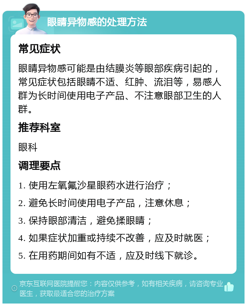 眼睛异物感的处理方法 常见症状 眼睛异物感可能是由结膜炎等眼部疾病引起的，常见症状包括眼睛不适、红肿、流泪等，易感人群为长时间使用电子产品、不注意眼部卫生的人群。 推荐科室 眼科 调理要点 1. 使用左氧氟沙星眼药水进行治疗； 2. 避免长时间使用电子产品，注意休息； 3. 保持眼部清洁，避免揉眼睛； 4. 如果症状加重或持续不改善，应及时就医； 5. 在用药期间如有不适，应及时线下就诊。