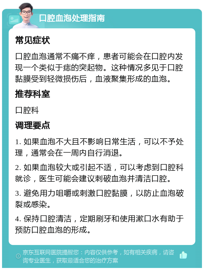 口腔血泡处理指南 常见症状 口腔血泡通常不痛不痒，患者可能会在口腔内发现一个类似于痣的突起物。这种情况多见于口腔黏膜受到轻微损伤后，血液聚集形成的血泡。 推荐科室 口腔科 调理要点 1. 如果血泡不大且不影响日常生活，可以不予处理，通常会在一周内自行消退。 2. 如果血泡较大或引起不适，可以考虑到口腔科就诊，医生可能会建议刺破血泡并清洁口腔。 3. 避免用力咀嚼或刺激口腔黏膜，以防止血泡破裂或感染。 4. 保持口腔清洁，定期刷牙和使用漱口水有助于预防口腔血泡的形成。