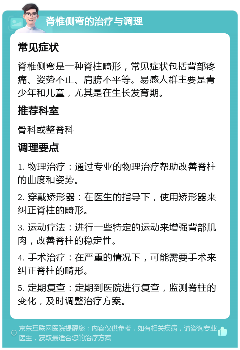 脊椎侧弯的治疗与调理 常见症状 脊椎侧弯是一种脊柱畸形，常见症状包括背部疼痛、姿势不正、肩膀不平等。易感人群主要是青少年和儿童，尤其是在生长发育期。 推荐科室 骨科或整脊科 调理要点 1. 物理治疗：通过专业的物理治疗帮助改善脊柱的曲度和姿势。 2. 穿戴矫形器：在医生的指导下，使用矫形器来纠正脊柱的畸形。 3. 运动疗法：进行一些特定的运动来增强背部肌肉，改善脊柱的稳定性。 4. 手术治疗：在严重的情况下，可能需要手术来纠正脊柱的畸形。 5. 定期复查：定期到医院进行复查，监测脊柱的变化，及时调整治疗方案。