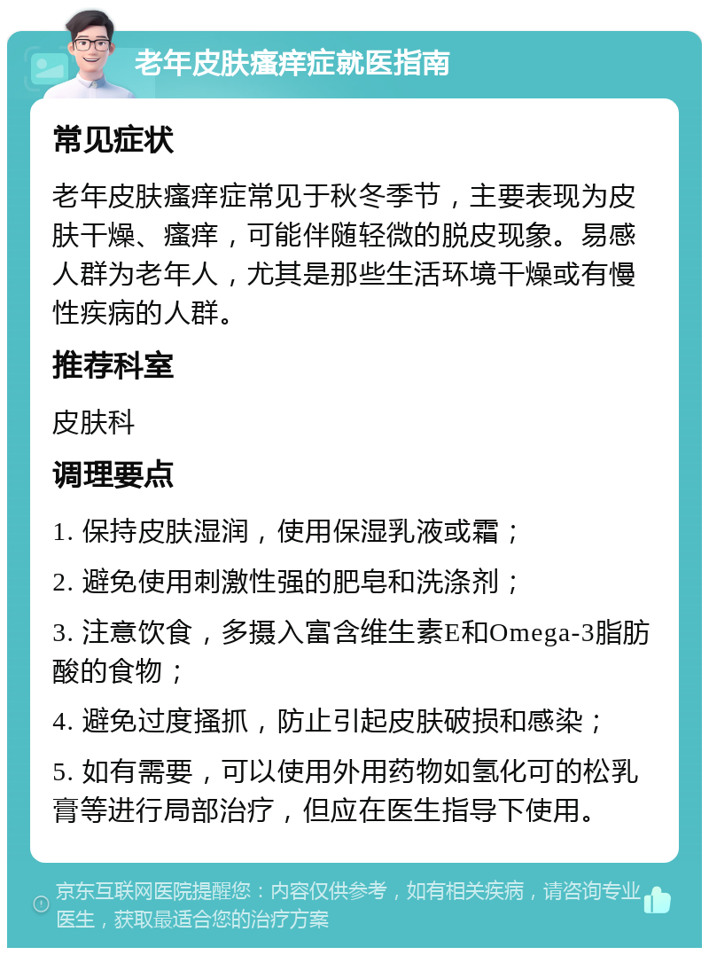 老年皮肤瘙痒症就医指南 常见症状 老年皮肤瘙痒症常见于秋冬季节，主要表现为皮肤干燥、瘙痒，可能伴随轻微的脱皮现象。易感人群为老年人，尤其是那些生活环境干燥或有慢性疾病的人群。 推荐科室 皮肤科 调理要点 1. 保持皮肤湿润，使用保湿乳液或霜； 2. 避免使用刺激性强的肥皂和洗涤剂； 3. 注意饮食，多摄入富含维生素E和Omega-3脂肪酸的食物； 4. 避免过度搔抓，防止引起皮肤破损和感染； 5. 如有需要，可以使用外用药物如氢化可的松乳膏等进行局部治疗，但应在医生指导下使用。