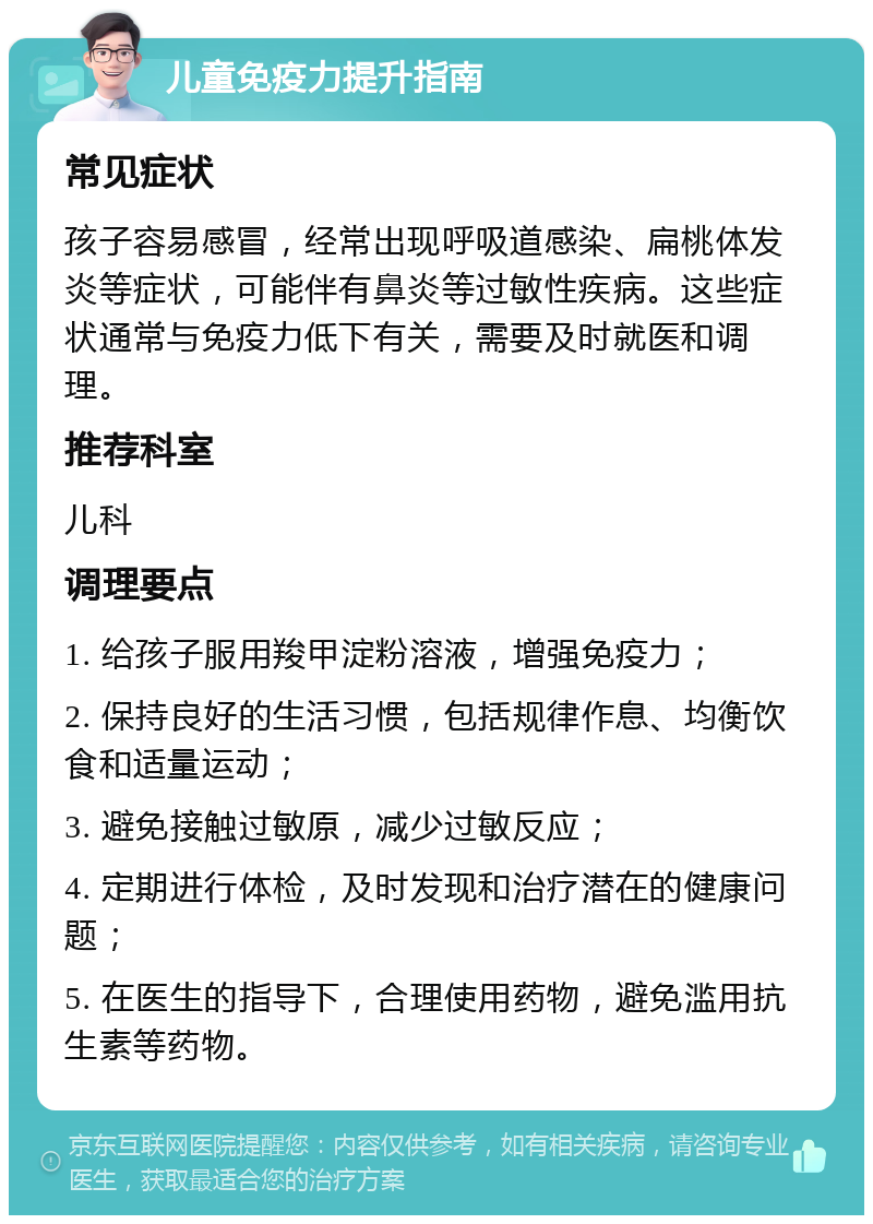 儿童免疫力提升指南 常见症状 孩子容易感冒，经常出现呼吸道感染、扁桃体发炎等症状，可能伴有鼻炎等过敏性疾病。这些症状通常与免疫力低下有关，需要及时就医和调理。 推荐科室 儿科 调理要点 1. 给孩子服用羧甲淀粉溶液，增强免疫力； 2. 保持良好的生活习惯，包括规律作息、均衡饮食和适量运动； 3. 避免接触过敏原，减少过敏反应； 4. 定期进行体检，及时发现和治疗潜在的健康问题； 5. 在医生的指导下，合理使用药物，避免滥用抗生素等药物。