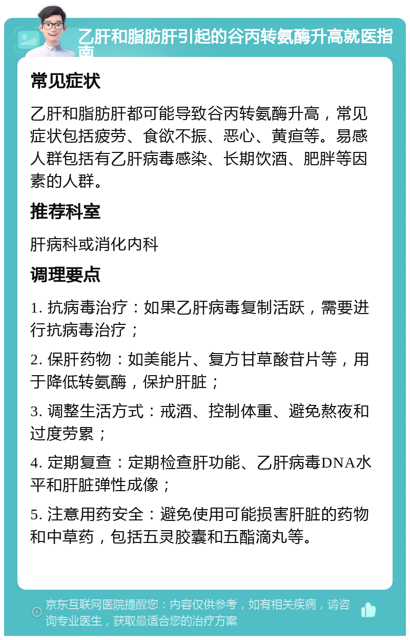 乙肝和脂肪肝引起的谷丙转氨酶升高就医指南 常见症状 乙肝和脂肪肝都可能导致谷丙转氨酶升高，常见症状包括疲劳、食欲不振、恶心、黄疸等。易感人群包括有乙肝病毒感染、长期饮酒、肥胖等因素的人群。 推荐科室 肝病科或消化内科 调理要点 1. 抗病毒治疗：如果乙肝病毒复制活跃，需要进行抗病毒治疗； 2. 保肝药物：如美能片、复方甘草酸苷片等，用于降低转氨酶，保护肝脏； 3. 调整生活方式：戒酒、控制体重、避免熬夜和过度劳累； 4. 定期复查：定期检查肝功能、乙肝病毒DNA水平和肝脏弹性成像； 5. 注意用药安全：避免使用可能损害肝脏的药物和中草药，包括五灵胶囊和五酯滴丸等。