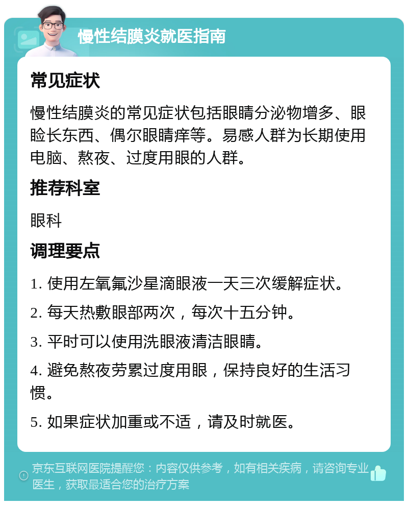 慢性结膜炎就医指南 常见症状 慢性结膜炎的常见症状包括眼睛分泌物增多、眼睑长东西、偶尔眼睛痒等。易感人群为长期使用电脑、熬夜、过度用眼的人群。 推荐科室 眼科 调理要点 1. 使用左氧氟沙星滴眼液一天三次缓解症状。 2. 每天热敷眼部两次，每次十五分钟。 3. 平时可以使用洗眼液清洁眼睛。 4. 避免熬夜劳累过度用眼，保持良好的生活习惯。 5. 如果症状加重或不适，请及时就医。