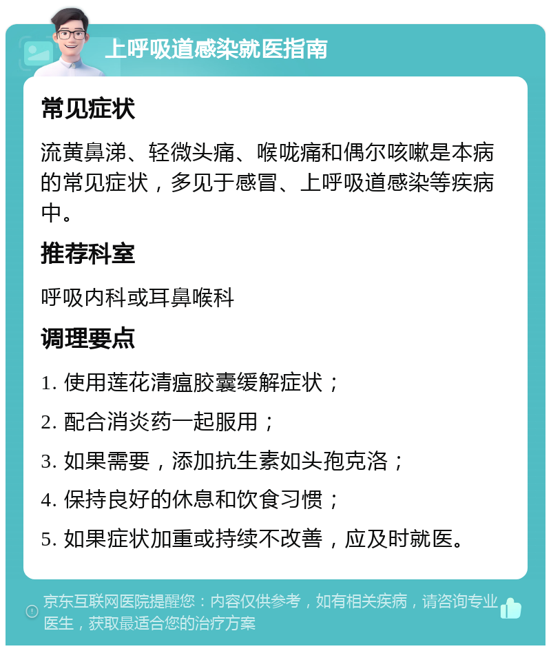 上呼吸道感染就医指南 常见症状 流黄鼻涕、轻微头痛、喉咙痛和偶尔咳嗽是本病的常见症状，多见于感冒、上呼吸道感染等疾病中。 推荐科室 呼吸内科或耳鼻喉科 调理要点 1. 使用莲花清瘟胶囊缓解症状； 2. 配合消炎药一起服用； 3. 如果需要，添加抗生素如头孢克洛； 4. 保持良好的休息和饮食习惯； 5. 如果症状加重或持续不改善，应及时就医。