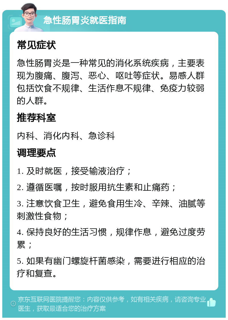 急性肠胃炎就医指南 常见症状 急性肠胃炎是一种常见的消化系统疾病，主要表现为腹痛、腹泻、恶心、呕吐等症状。易感人群包括饮食不规律、生活作息不规律、免疫力较弱的人群。 推荐科室 内科、消化内科、急诊科 调理要点 1. 及时就医，接受输液治疗； 2. 遵循医嘱，按时服用抗生素和止痛药； 3. 注意饮食卫生，避免食用生冷、辛辣、油腻等刺激性食物； 4. 保持良好的生活习惯，规律作息，避免过度劳累； 5. 如果有幽门螺旋杆菌感染，需要进行相应的治疗和复查。