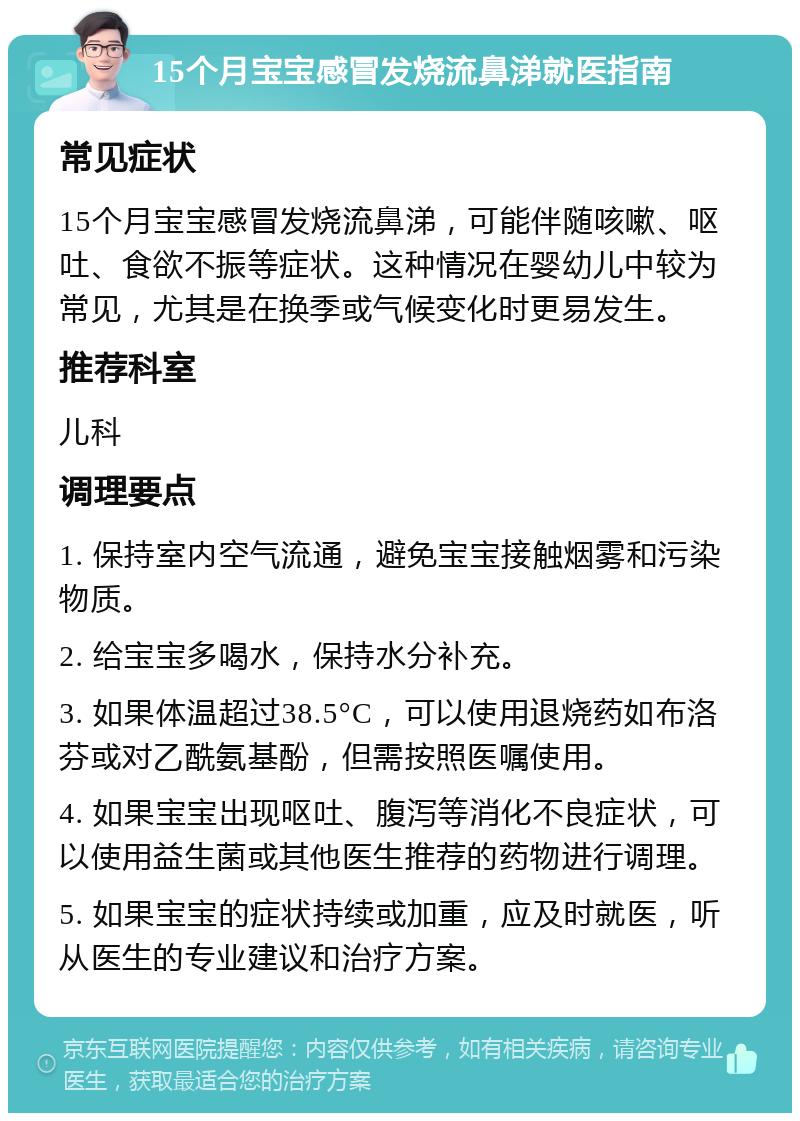 15个月宝宝感冒发烧流鼻涕就医指南 常见症状 15个月宝宝感冒发烧流鼻涕，可能伴随咳嗽、呕吐、食欲不振等症状。这种情况在婴幼儿中较为常见，尤其是在换季或气候变化时更易发生。 推荐科室 儿科 调理要点 1. 保持室内空气流通，避免宝宝接触烟雾和污染物质。 2. 给宝宝多喝水，保持水分补充。 3. 如果体温超过38.5°C，可以使用退烧药如布洛芬或对乙酰氨基酚，但需按照医嘱使用。 4. 如果宝宝出现呕吐、腹泻等消化不良症状，可以使用益生菌或其他医生推荐的药物进行调理。 5. 如果宝宝的症状持续或加重，应及时就医，听从医生的专业建议和治疗方案。