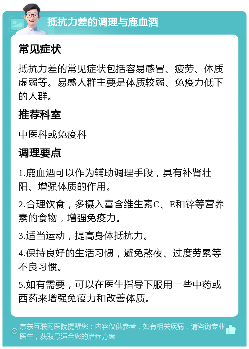 抵抗力差的调理与鹿血酒 常见症状 抵抗力差的常见症状包括容易感冒、疲劳、体质虚弱等。易感人群主要是体质较弱、免疫力低下的人群。 推荐科室 中医科或免疫科 调理要点 1.鹿血酒可以作为辅助调理手段，具有补肾壮阳、增强体质的作用。 2.合理饮食，多摄入富含维生素C、E和锌等营养素的食物，增强免疫力。 3.适当运动，提高身体抵抗力。 4.保持良好的生活习惯，避免熬夜、过度劳累等不良习惯。 5.如有需要，可以在医生指导下服用一些中药或西药来增强免疫力和改善体质。