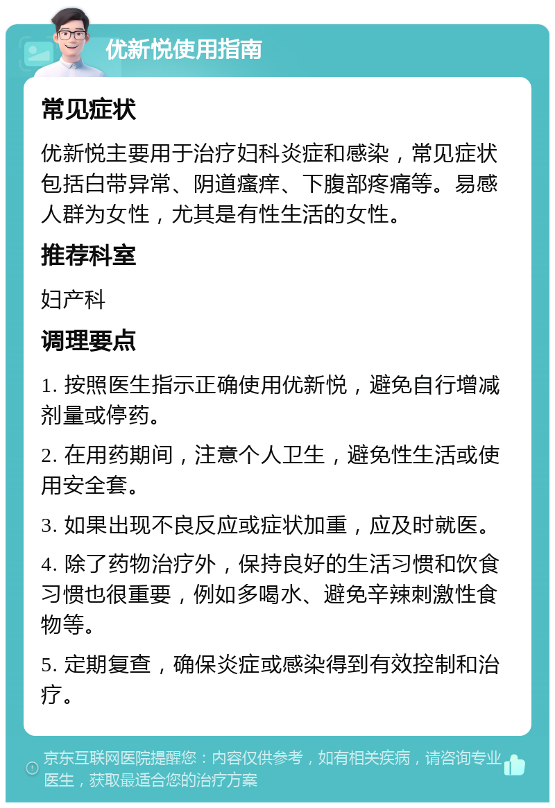 优新悦使用指南 常见症状 优新悦主要用于治疗妇科炎症和感染，常见症状包括白带异常、阴道瘙痒、下腹部疼痛等。易感人群为女性，尤其是有性生活的女性。 推荐科室 妇产科 调理要点 1. 按照医生指示正确使用优新悦，避免自行增减剂量或停药。 2. 在用药期间，注意个人卫生，避免性生活或使用安全套。 3. 如果出现不良反应或症状加重，应及时就医。 4. 除了药物治疗外，保持良好的生活习惯和饮食习惯也很重要，例如多喝水、避免辛辣刺激性食物等。 5. 定期复查，确保炎症或感染得到有效控制和治疗。