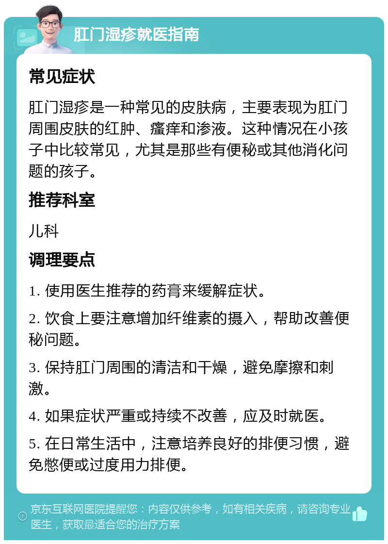 肛门湿疹就医指南 常见症状 肛门湿疹是一种常见的皮肤病，主要表现为肛门周围皮肤的红肿、瘙痒和渗液。这种情况在小孩子中比较常见，尤其是那些有便秘或其他消化问题的孩子。 推荐科室 儿科 调理要点 1. 使用医生推荐的药膏来缓解症状。 2. 饮食上要注意增加纤维素的摄入，帮助改善便秘问题。 3. 保持肛门周围的清洁和干燥，避免摩擦和刺激。 4. 如果症状严重或持续不改善，应及时就医。 5. 在日常生活中，注意培养良好的排便习惯，避免憋便或过度用力排便。