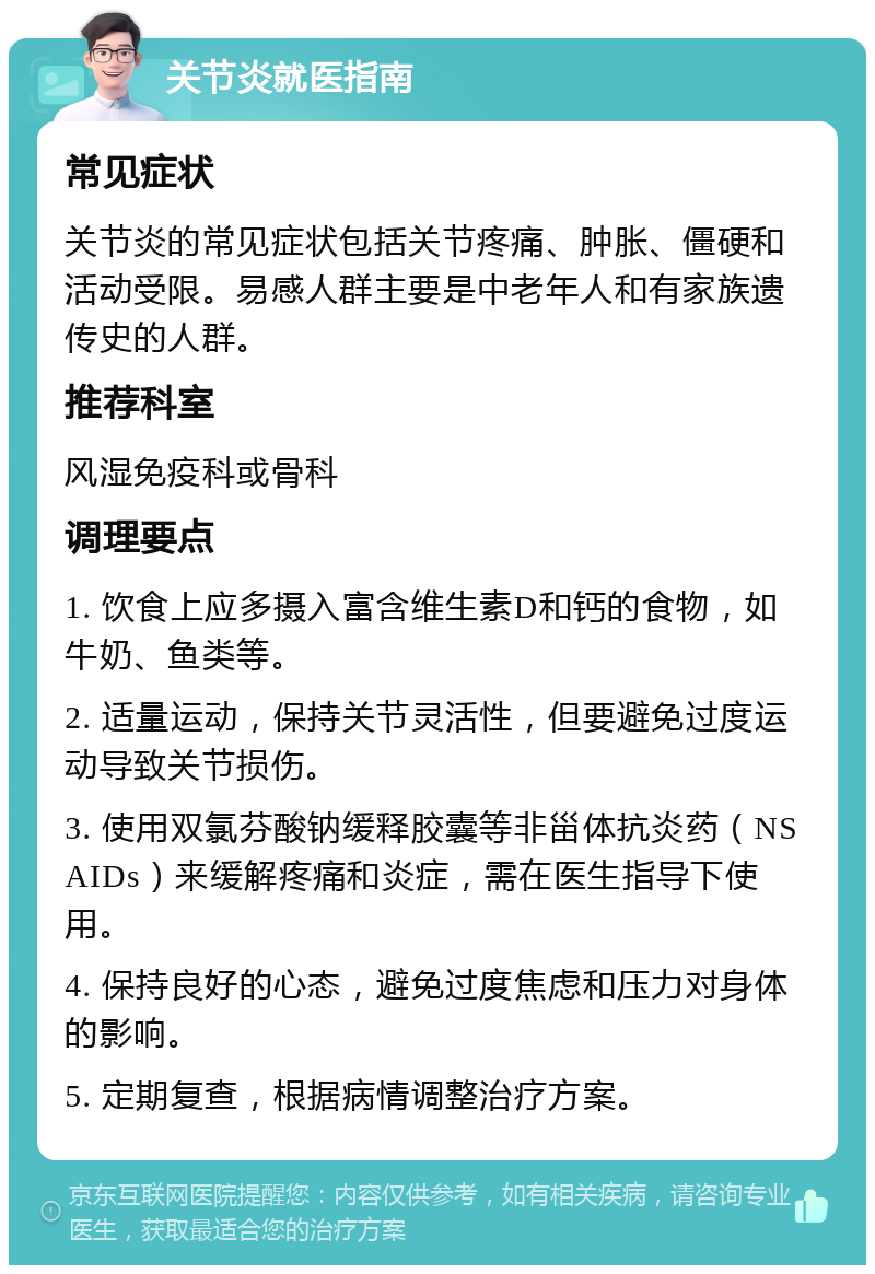 关节炎就医指南 常见症状 关节炎的常见症状包括关节疼痛、肿胀、僵硬和活动受限。易感人群主要是中老年人和有家族遗传史的人群。 推荐科室 风湿免疫科或骨科 调理要点 1. 饮食上应多摄入富含维生素D和钙的食物，如牛奶、鱼类等。 2. 适量运动，保持关节灵活性，但要避免过度运动导致关节损伤。 3. 使用双氯芬酸钠缓释胶囊等非甾体抗炎药（NSAIDs）来缓解疼痛和炎症，需在医生指导下使用。 4. 保持良好的心态，避免过度焦虑和压力对身体的影响。 5. 定期复查，根据病情调整治疗方案。