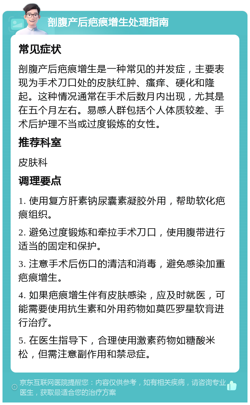 剖腹产后疤痕增生处理指南 常见症状 剖腹产后疤痕增生是一种常见的并发症，主要表现为手术刀口处的皮肤红肿、瘙痒、硬化和隆起。这种情况通常在手术后数月内出现，尤其是在五个月左右。易感人群包括个人体质较差、手术后护理不当或过度锻炼的女性。 推荐科室 皮肤科 调理要点 1. 使用复方肝素钠尿囊素凝胶外用，帮助软化疤痕组织。 2. 避免过度锻炼和牵拉手术刀口，使用腹带进行适当的固定和保护。 3. 注意手术后伤口的清洁和消毒，避免感染加重疤痕增生。 4. 如果疤痕增生伴有皮肤感染，应及时就医，可能需要使用抗生素和外用药物如莫匹罗星软膏进行治疗。 5. 在医生指导下，合理使用激素药物如糖酸米松，但需注意副作用和禁忌症。