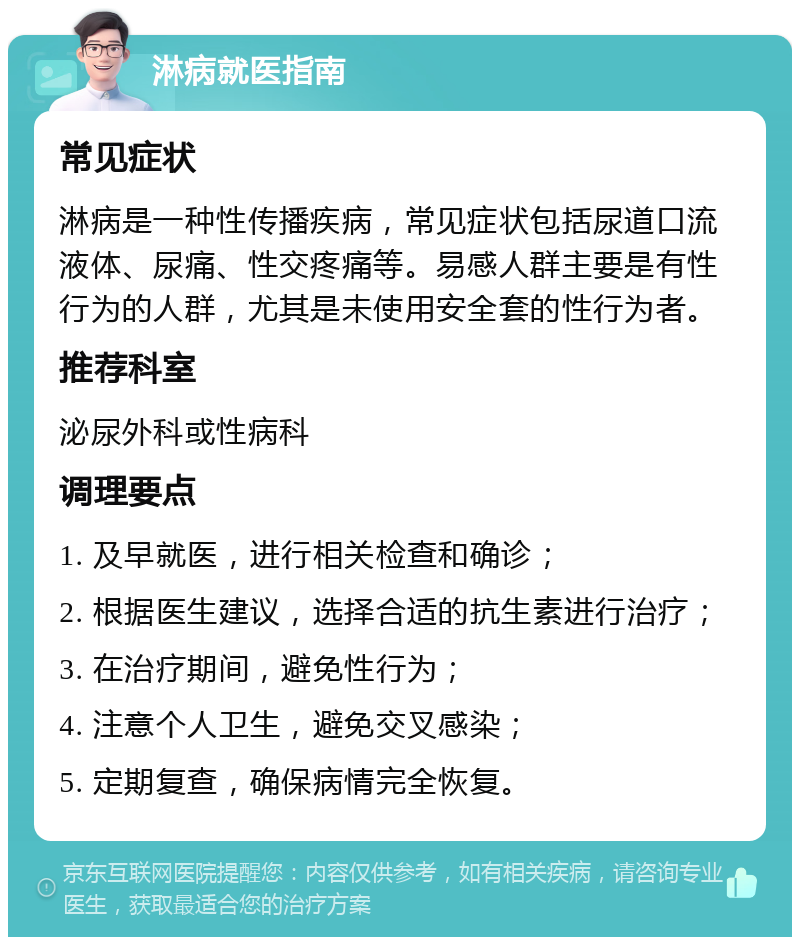 淋病就医指南 常见症状 淋病是一种性传播疾病，常见症状包括尿道口流液体、尿痛、性交疼痛等。易感人群主要是有性行为的人群，尤其是未使用安全套的性行为者。 推荐科室 泌尿外科或性病科 调理要点 1. 及早就医，进行相关检查和确诊； 2. 根据医生建议，选择合适的抗生素进行治疗； 3. 在治疗期间，避免性行为； 4. 注意个人卫生，避免交叉感染； 5. 定期复查，确保病情完全恢复。