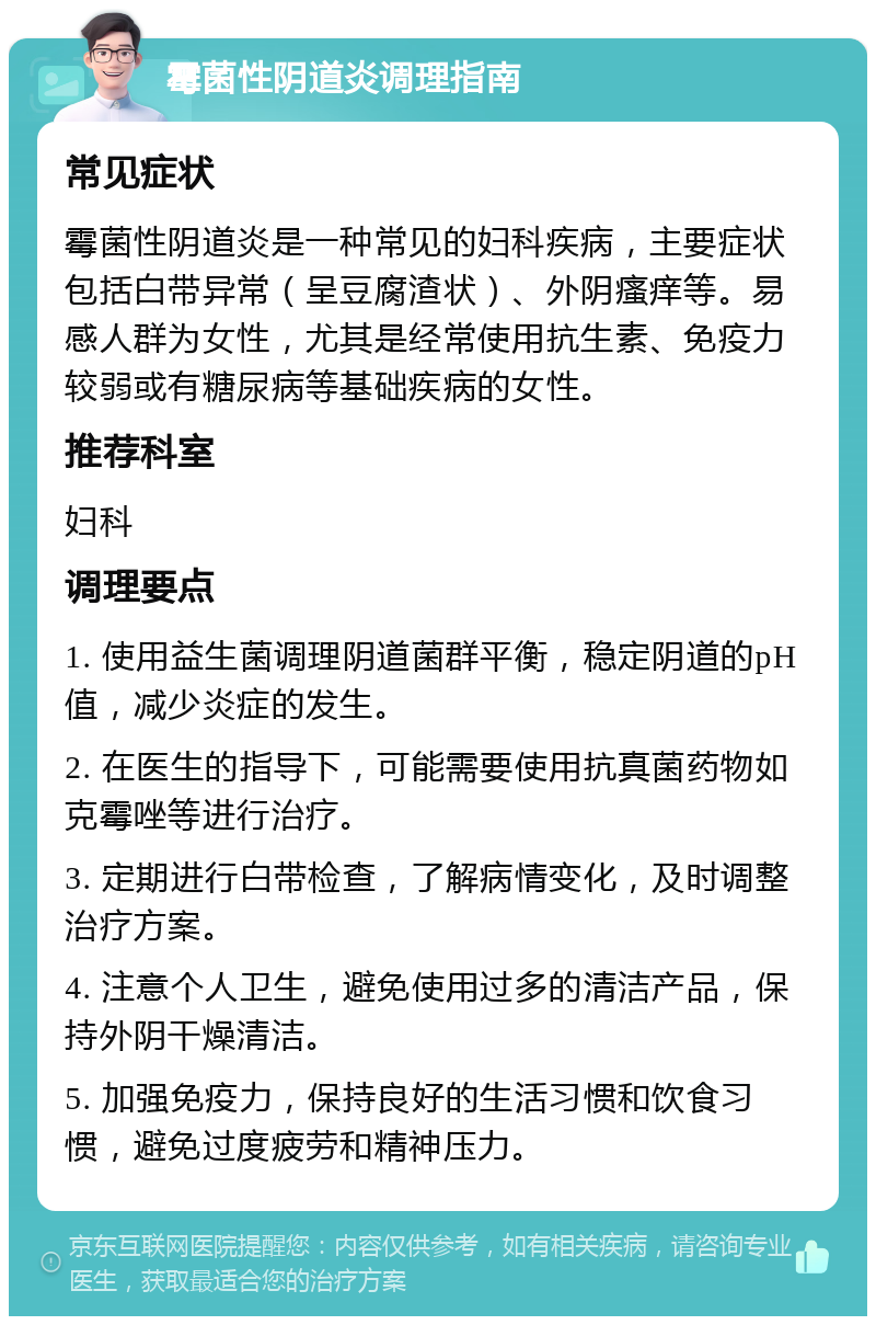 霉菌性阴道炎调理指南 常见症状 霉菌性阴道炎是一种常见的妇科疾病，主要症状包括白带异常（呈豆腐渣状）、外阴瘙痒等。易感人群为女性，尤其是经常使用抗生素、免疫力较弱或有糖尿病等基础疾病的女性。 推荐科室 妇科 调理要点 1. 使用益生菌调理阴道菌群平衡，稳定阴道的pH值，减少炎症的发生。 2. 在医生的指导下，可能需要使用抗真菌药物如克霉唑等进行治疗。 3. 定期进行白带检查，了解病情变化，及时调整治疗方案。 4. 注意个人卫生，避免使用过多的清洁产品，保持外阴干燥清洁。 5. 加强免疫力，保持良好的生活习惯和饮食习惯，避免过度疲劳和精神压力。