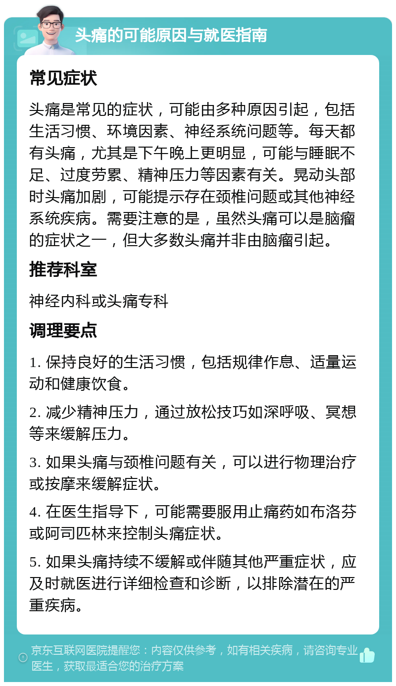 头痛的可能原因与就医指南 常见症状 头痛是常见的症状，可能由多种原因引起，包括生活习惯、环境因素、神经系统问题等。每天都有头痛，尤其是下午晚上更明显，可能与睡眠不足、过度劳累、精神压力等因素有关。晃动头部时头痛加剧，可能提示存在颈椎问题或其他神经系统疾病。需要注意的是，虽然头痛可以是脑瘤的症状之一，但大多数头痛并非由脑瘤引起。 推荐科室 神经内科或头痛专科 调理要点 1. 保持良好的生活习惯，包括规律作息、适量运动和健康饮食。 2. 减少精神压力，通过放松技巧如深呼吸、冥想等来缓解压力。 3. 如果头痛与颈椎问题有关，可以进行物理治疗或按摩来缓解症状。 4. 在医生指导下，可能需要服用止痛药如布洛芬或阿司匹林来控制头痛症状。 5. 如果头痛持续不缓解或伴随其他严重症状，应及时就医进行详细检查和诊断，以排除潜在的严重疾病。