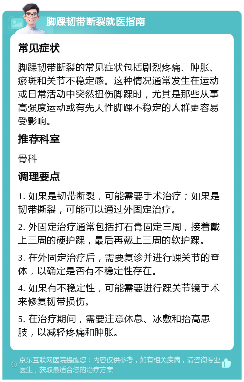 脚踝韧带断裂就医指南 常见症状 脚踝韧带断裂的常见症状包括剧烈疼痛、肿胀、瘀斑和关节不稳定感。这种情况通常发生在运动或日常活动中突然扭伤脚踝时，尤其是那些从事高强度运动或有先天性脚踝不稳定的人群更容易受影响。 推荐科室 骨科 调理要点 1. 如果是韧带断裂，可能需要手术治疗；如果是韧带撕裂，可能可以通过外固定治疗。 2. 外固定治疗通常包括打石膏固定三周，接着戴上三周的硬护踝，最后再戴上三周的软护踝。 3. 在外固定治疗后，需要复诊并进行踝关节的查体，以确定是否有不稳定性存在。 4. 如果有不稳定性，可能需要进行踝关节镜手术来修复韧带损伤。 5. 在治疗期间，需要注意休息、冰敷和抬高患肢，以减轻疼痛和肿胀。