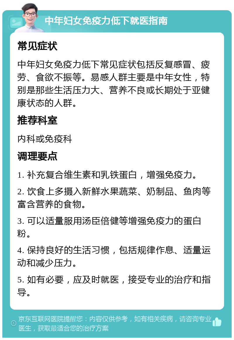 中年妇女免疫力低下就医指南 常见症状 中年妇女免疫力低下常见症状包括反复感冒、疲劳、食欲不振等。易感人群主要是中年女性，特别是那些生活压力大、营养不良或长期处于亚健康状态的人群。 推荐科室 内科或免疫科 调理要点 1. 补充复合维生素和乳铁蛋白，增强免疫力。 2. 饮食上多摄入新鲜水果蔬菜、奶制品、鱼肉等富含营养的食物。 3. 可以适量服用汤臣倍健等增强免疫力的蛋白粉。 4. 保持良好的生活习惯，包括规律作息、适量运动和减少压力。 5. 如有必要，应及时就医，接受专业的治疗和指导。