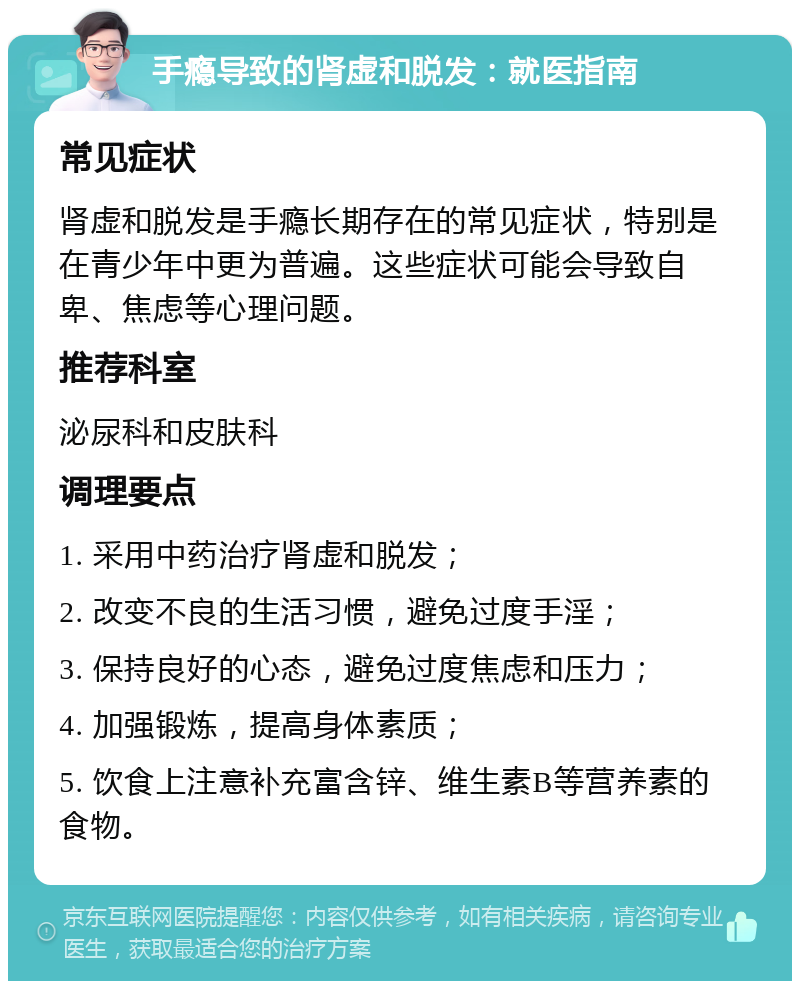 手瘾导致的肾虚和脱发：就医指南 常见症状 肾虚和脱发是手瘾长期存在的常见症状，特别是在青少年中更为普遍。这些症状可能会导致自卑、焦虑等心理问题。 推荐科室 泌尿科和皮肤科 调理要点 1. 采用中药治疗肾虚和脱发； 2. 改变不良的生活习惯，避免过度手淫； 3. 保持良好的心态，避免过度焦虑和压力； 4. 加强锻炼，提高身体素质； 5. 饮食上注意补充富含锌、维生素B等营养素的食物。