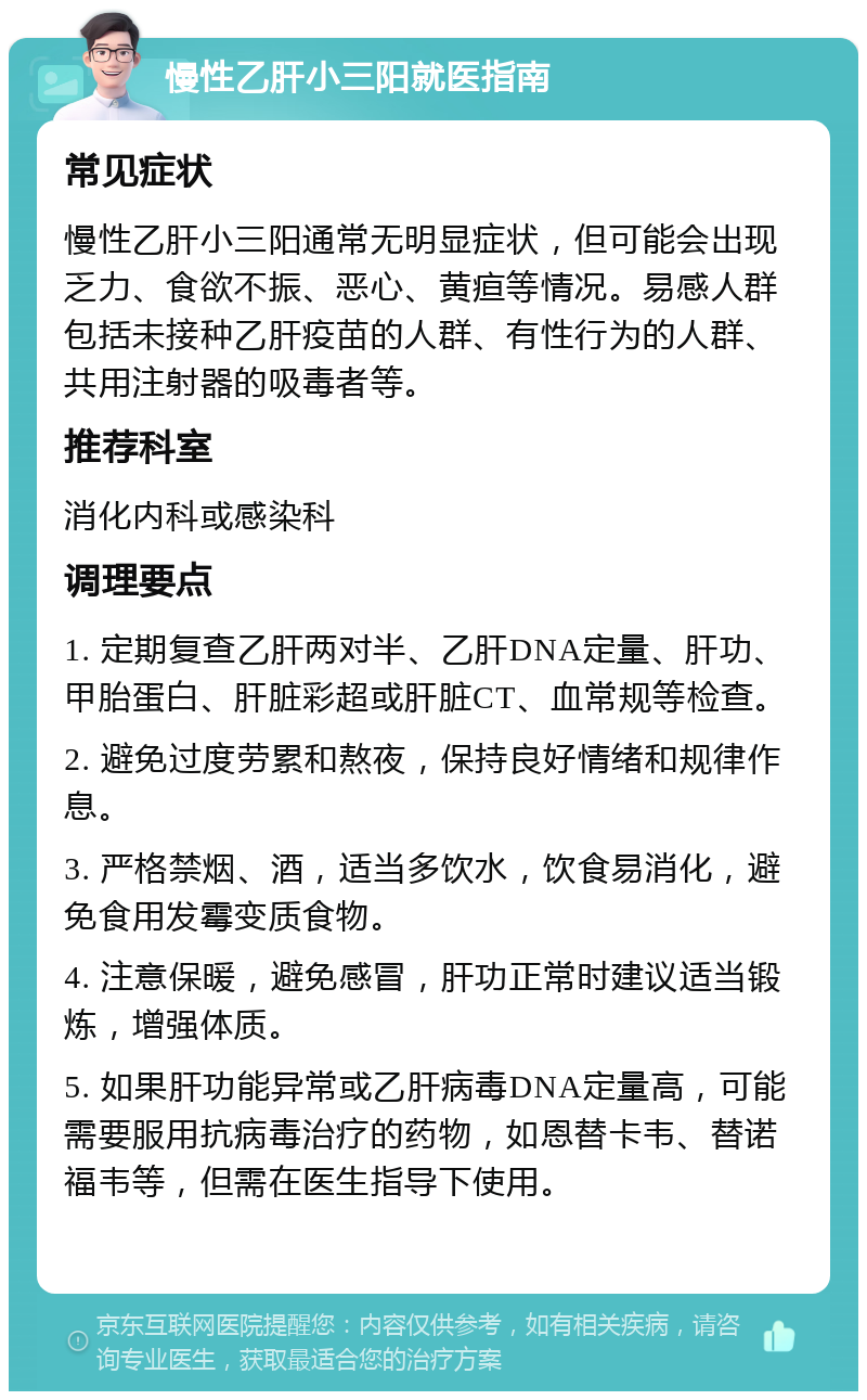 慢性乙肝小三阳就医指南 常见症状 慢性乙肝小三阳通常无明显症状，但可能会出现乏力、食欲不振、恶心、黄疸等情况。易感人群包括未接种乙肝疫苗的人群、有性行为的人群、共用注射器的吸毒者等。 推荐科室 消化内科或感染科 调理要点 1. 定期复查乙肝两对半、乙肝DNA定量、肝功、甲胎蛋白、肝脏彩超或肝脏CT、血常规等检查。 2. 避免过度劳累和熬夜，保持良好情绪和规律作息。 3. 严格禁烟、酒，适当多饮水，饮食易消化，避免食用发霉变质食物。 4. 注意保暖，避免感冒，肝功正常时建议适当锻炼，增强体质。 5. 如果肝功能异常或乙肝病毒DNA定量高，可能需要服用抗病毒治疗的药物，如恩替卡韦、替诺福韦等，但需在医生指导下使用。