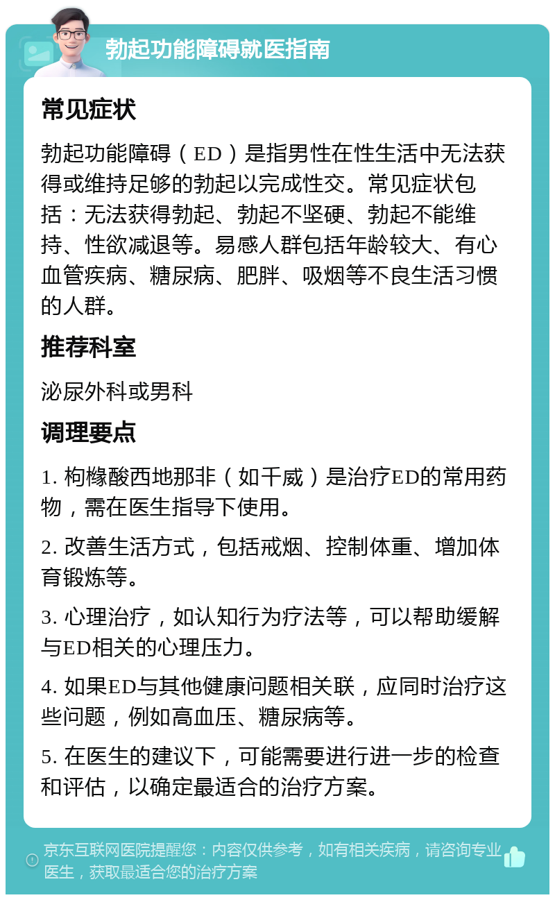 勃起功能障碍就医指南 常见症状 勃起功能障碍（ED）是指男性在性生活中无法获得或维持足够的勃起以完成性交。常见症状包括：无法获得勃起、勃起不坚硬、勃起不能维持、性欲减退等。易感人群包括年龄较大、有心血管疾病、糖尿病、肥胖、吸烟等不良生活习惯的人群。 推荐科室 泌尿外科或男科 调理要点 1. 枸橼酸西地那非（如千威）是治疗ED的常用药物，需在医生指导下使用。 2. 改善生活方式，包括戒烟、控制体重、增加体育锻炼等。 3. 心理治疗，如认知行为疗法等，可以帮助缓解与ED相关的心理压力。 4. 如果ED与其他健康问题相关联，应同时治疗这些问题，例如高血压、糖尿病等。 5. 在医生的建议下，可能需要进行进一步的检查和评估，以确定最适合的治疗方案。