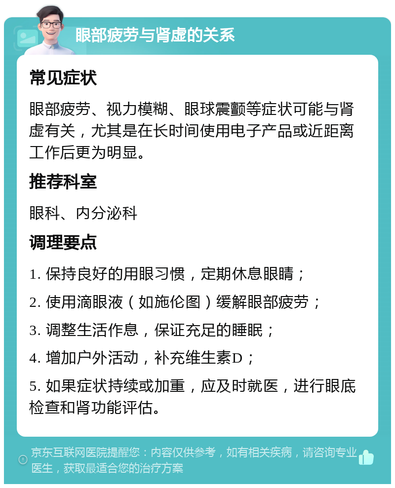 眼部疲劳与肾虚的关系 常见症状 眼部疲劳、视力模糊、眼球震颤等症状可能与肾虚有关，尤其是在长时间使用电子产品或近距离工作后更为明显。 推荐科室 眼科、内分泌科 调理要点 1. 保持良好的用眼习惯，定期休息眼睛； 2. 使用滴眼液（如施伦图）缓解眼部疲劳； 3. 调整生活作息，保证充足的睡眠； 4. 增加户外活动，补充维生素D； 5. 如果症状持续或加重，应及时就医，进行眼底检查和肾功能评估。