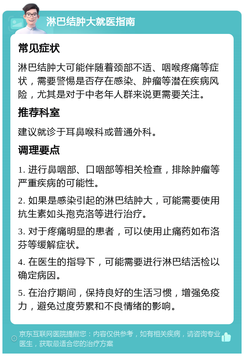 淋巴结肿大就医指南 常见症状 淋巴结肿大可能伴随着颈部不适、咽喉疼痛等症状，需要警惕是否存在感染、肿瘤等潜在疾病风险，尤其是对于中老年人群来说更需要关注。 推荐科室 建议就诊于耳鼻喉科或普通外科。 调理要点 1. 进行鼻咽部、口咽部等相关检查，排除肿瘤等严重疾病的可能性。 2. 如果是感染引起的淋巴结肿大，可能需要使用抗生素如头孢克洛等进行治疗。 3. 对于疼痛明显的患者，可以使用止痛药如布洛芬等缓解症状。 4. 在医生的指导下，可能需要进行淋巴结活检以确定病因。 5. 在治疗期间，保持良好的生活习惯，增强免疫力，避免过度劳累和不良情绪的影响。