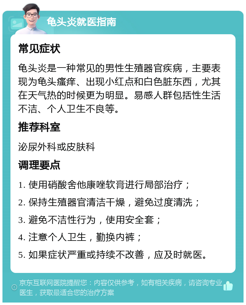 龟头炎就医指南 常见症状 龟头炎是一种常见的男性生殖器官疾病，主要表现为龟头瘙痒、出现小红点和白色脏东西，尤其在天气热的时候更为明显。易感人群包括性生活不洁、个人卫生不良等。 推荐科室 泌尿外科或皮肤科 调理要点 1. 使用硝酸舍他康唑软膏进行局部治疗； 2. 保持生殖器官清洁干燥，避免过度清洗； 3. 避免不洁性行为，使用安全套； 4. 注意个人卫生，勤换内裤； 5. 如果症状严重或持续不改善，应及时就医。