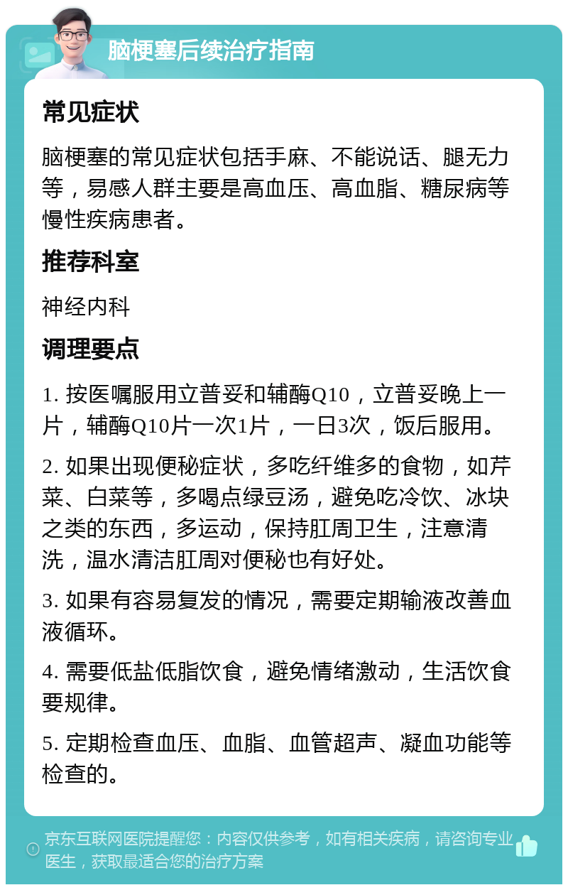 脑梗塞后续治疗指南 常见症状 脑梗塞的常见症状包括手麻、不能说话、腿无力等，易感人群主要是高血压、高血脂、糖尿病等慢性疾病患者。 推荐科室 神经内科 调理要点 1. 按医嘱服用立普妥和辅酶Q10，立普妥晚上一片，辅酶Q10片一次1片，一日3次，饭后服用。 2. 如果出现便秘症状，多吃纤维多的食物，如芹菜、白菜等，多喝点绿豆汤，避免吃冷饮、冰块之类的东西，多运动，保持肛周卫生，注意清洗，温水清洁肛周对便秘也有好处。 3. 如果有容易复发的情况，需要定期输液改善血液循环。 4. 需要低盐低脂饮食，避免情绪激动，生活饮食要规律。 5. 定期检查血压、血脂、血管超声、凝血功能等检查的。