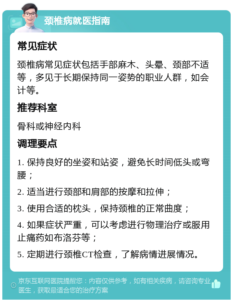 颈椎病就医指南 常见症状 颈椎病常见症状包括手部麻木、头晕、颈部不适等，多见于长期保持同一姿势的职业人群，如会计等。 推荐科室 骨科或神经内科 调理要点 1. 保持良好的坐姿和站姿，避免长时间低头或弯腰； 2. 适当进行颈部和肩部的按摩和拉伸； 3. 使用合适的枕头，保持颈椎的正常曲度； 4. 如果症状严重，可以考虑进行物理治疗或服用止痛药如布洛芬等； 5. 定期进行颈椎CT检查，了解病情进展情况。