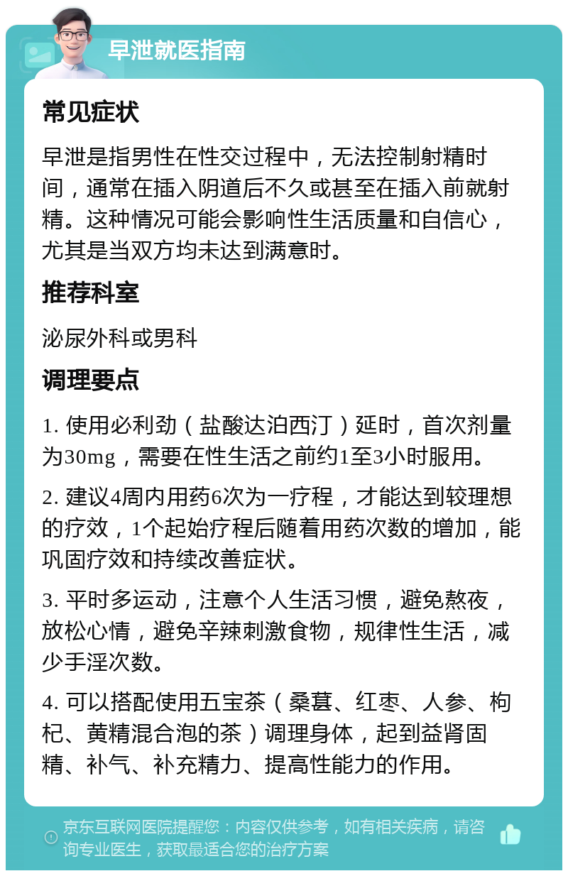 早泄就医指南 常见症状 早泄是指男性在性交过程中，无法控制射精时间，通常在插入阴道后不久或甚至在插入前就射精。这种情况可能会影响性生活质量和自信心，尤其是当双方均未达到满意时。 推荐科室 泌尿外科或男科 调理要点 1. 使用必利劲（盐酸达泊西汀）延时，首次剂量为30mg，需要在性生活之前约1至3小时服用。 2. 建议4周内用药6次为一疗程，才能达到较理想的疗效，1个起始疗程后随着用药次数的增加，能巩固疗效和持续改善症状。 3. 平时多运动，注意个人生活习惯，避免熬夜，放松心情，避免辛辣刺激食物，规律性生活，减少手淫次数。 4. 可以搭配使用五宝茶（桑葚、红枣、人参、枸杞、黄精混合泡的茶）调理身体，起到益肾固精、补气、补充精力、提高性能力的作用。