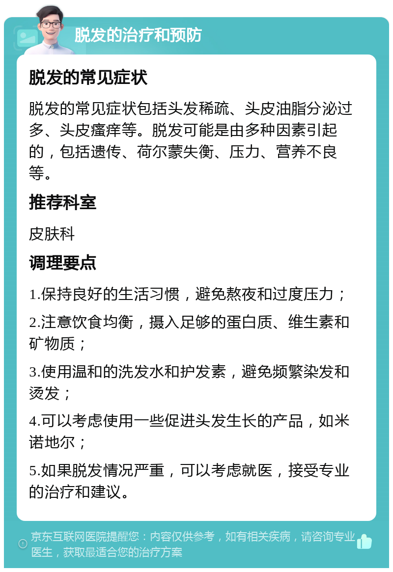 脱发的治疗和预防 脱发的常见症状 脱发的常见症状包括头发稀疏、头皮油脂分泌过多、头皮瘙痒等。脱发可能是由多种因素引起的，包括遗传、荷尔蒙失衡、压力、营养不良等。 推荐科室 皮肤科 调理要点 1.保持良好的生活习惯，避免熬夜和过度压力； 2.注意饮食均衡，摄入足够的蛋白质、维生素和矿物质； 3.使用温和的洗发水和护发素，避免频繁染发和烫发； 4.可以考虑使用一些促进头发生长的产品，如米诺地尔； 5.如果脱发情况严重，可以考虑就医，接受专业的治疗和建议。