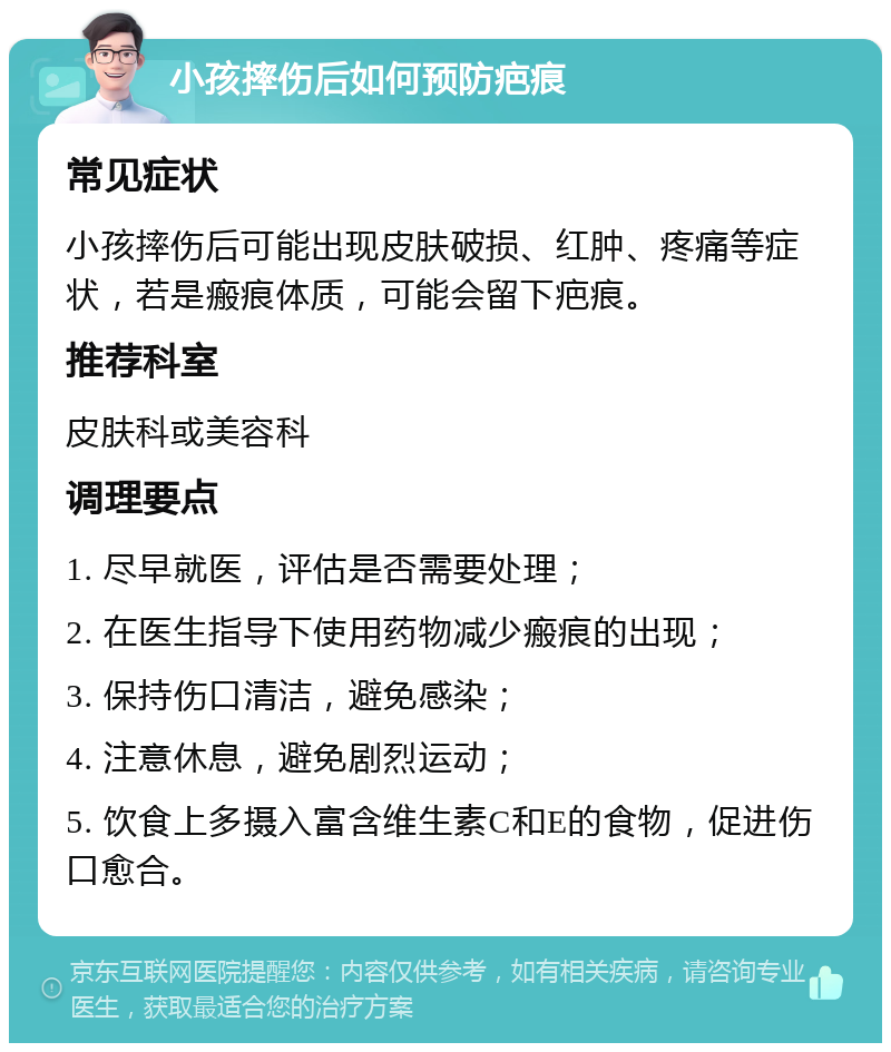 小孩摔伤后如何预防疤痕 常见症状 小孩摔伤后可能出现皮肤破损、红肿、疼痛等症状，若是瘢痕体质，可能会留下疤痕。 推荐科室 皮肤科或美容科 调理要点 1. 尽早就医，评估是否需要处理； 2. 在医生指导下使用药物减少瘢痕的出现； 3. 保持伤口清洁，避免感染； 4. 注意休息，避免剧烈运动； 5. 饮食上多摄入富含维生素C和E的食物，促进伤口愈合。