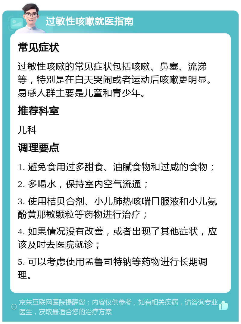 过敏性咳嗽就医指南 常见症状 过敏性咳嗽的常见症状包括咳嗽、鼻塞、流涕等，特别是在白天哭闹或者运动后咳嗽更明显。易感人群主要是儿童和青少年。 推荐科室 儿科 调理要点 1. 避免食用过多甜食、油腻食物和过咸的食物； 2. 多喝水，保持室内空气流通； 3. 使用桔贝合剂、小儿肺热咳喘口服液和小儿氨酚黄那敏颗粒等药物进行治疗； 4. 如果情况没有改善，或者出现了其他症状，应该及时去医院就诊； 5. 可以考虑使用孟鲁司特钠等药物进行长期调理。