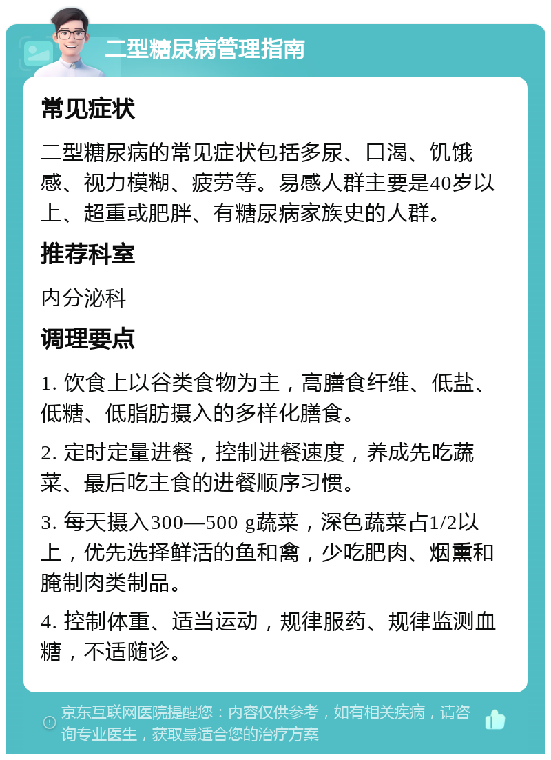 二型糖尿病管理指南 常见症状 二型糖尿病的常见症状包括多尿、口渴、饥饿感、视力模糊、疲劳等。易感人群主要是40岁以上、超重或肥胖、有糖尿病家族史的人群。 推荐科室 内分泌科 调理要点 1. 饮食上以谷类食物为主，高膳食纤维、低盐、低糖、低脂肪摄入的多样化膳食。 2. 定时定量进餐，控制进餐速度，养成先吃蔬菜、最后吃主食的进餐顺序习惯。 3. 每天摄入300—500 g蔬菜，深色蔬菜占1/2以上，优先选择鲜活的鱼和禽，少吃肥肉、烟熏和腌制肉类制品。 4. 控制体重、适当运动，规律服药、规律监测血糖，不适随诊。