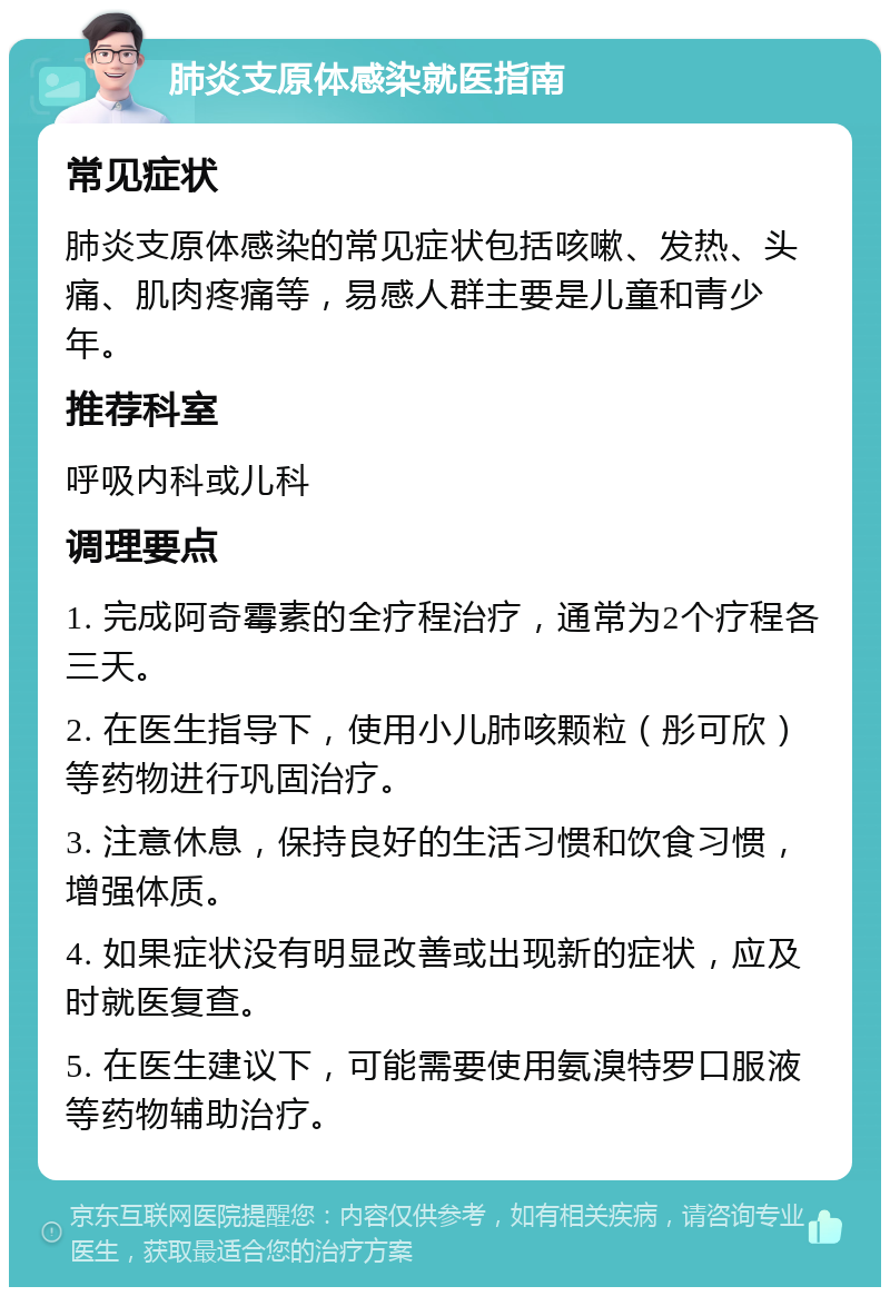 肺炎支原体感染就医指南 常见症状 肺炎支原体感染的常见症状包括咳嗽、发热、头痛、肌肉疼痛等，易感人群主要是儿童和青少年。 推荐科室 呼吸内科或儿科 调理要点 1. 完成阿奇霉素的全疗程治疗，通常为2个疗程各三天。 2. 在医生指导下，使用小儿肺咳颗粒（彤可欣）等药物进行巩固治疗。 3. 注意休息，保持良好的生活习惯和饮食习惯，增强体质。 4. 如果症状没有明显改善或出现新的症状，应及时就医复查。 5. 在医生建议下，可能需要使用氨溴特罗口服液等药物辅助治疗。